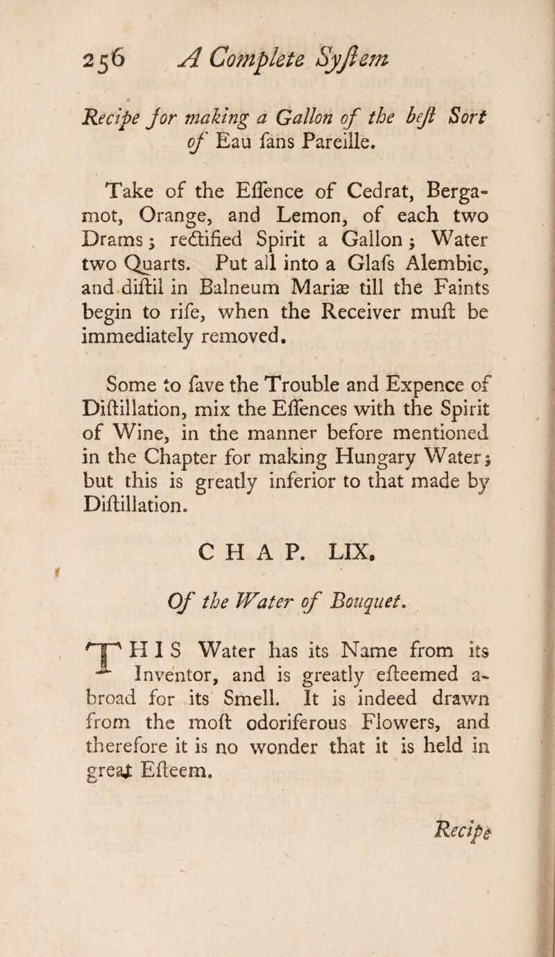 Recipe jor making a Gallon of the bejl Sort of Eau fans Pareille. Take of the ElTence of Cedrat, Berga- mot, Orange, and Lemon, of each two Drams ; rectified Spirit a Gallon ; Water two Quarts. Put all into a Glafs Alembic, and diftil in Balneum Maris till the Faints begin to rife, when the Receiver mull be immediately removed. Some to fave the Trouble and Expence of Diftillation, mix the Eflences with the Spirit of Wine, in the manner before mentioned in the Chapter for making Hungary Water; but this is greatly inferior to that made by Diftillation. CHAP. LIX. Of the Water of Bouquet. H I S Water has its Name from its Inventor, and is greatly efteemed a- broad for its Smell. It is indeed drawn from the moft odoriferous Flowers, and therefore it is no wonder that it is held in grea£ Efteem.