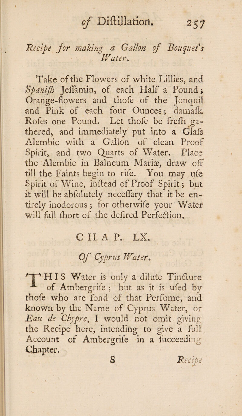 Recipe jor making a Gallon of Bouquet's Water. ■ , i Take of the Flowers of white Lillies, and Spanijl: Jeflamin, of each Half a Pound; Orange-flowers and thofe of the Jonquil and Pink of each four Ounces; damafk Rofes one Pound. Let thofe be frefh ga¬ thered, and immediately put into a Glafs Alembic with a Gallon of clean Proof Spirit, and two Quarts of Water. Place the Alembic in Balneum Mariae, draw off till the Faints begin to rife. You may ufe Spirit of Wine, inftead of Proof Spirit 5 but it will be abfolutely neceflary that it be en¬ tirely inodorous 5 for other wife your Water will fall fhorfc of the defired Perfection. C H A P. LX, 1 Of Cyprus Water. /Tp HIS Water is only a dilute Tindture of Ambergrife ; but as it is ufed by thofe who are fond of that Perfume, and known by the Name of Cyprus Water, or Eau de Chypre> I would not omit giving the Recipe here, intending to give a full Account of Ambergrife in a fucceeding Chapter.