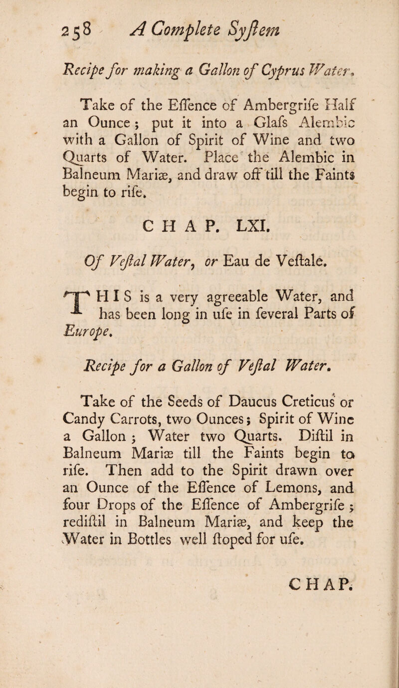 Recipe for making a Gallon of Cyprus Water. Take of the Effence of Ambergrife Half an Ounce ; put it into a Glafs Alembic with a Gallon of Spirit of Wine and two Quarts of Water. Place the Alembic in Balneum Mariae, and draw off till the Faints begin to rife. CHAP. LXI. Of Vejlal Water, or Eau de Veftale. np his is a very agreeable Water, and ^ has been long in ufe in feveral Parts of Recipe for a Gallon of Vefal Water. Take of the Seeds of Daucus Creticus or Candy Carrots, two Ounces; Spirit of Wine a Gallon ; Water two Quarts. Diftil in Balneum Maris till the Faints begin to rife. Then add to the Spirit drawn over an Ounce of the Effence of Lemons, and four Drops of the Effence of Ambergrife ; rediftil in Balneum Maris, and keep the Water in Bottles well doped for ufe. CHAP.