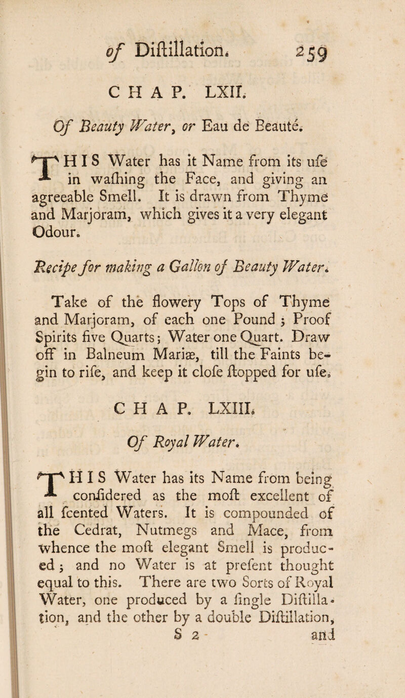 CHAP. LXII. Of Beauty Water, <?r Eau de Beaute. THIS Water has it Name from its ufe in wafhing the Face, and giving an agreeable Smell. It is drawn from Thyme and Marjoram, which gives it a very elegant Odour* ‘Recipe for making a Gallon of Beauty Water* Take of the flowery Tops of Thyme and Marjoram, of each one Pound \ Proof Spirits five Quarts; Water one Quart. Draw off in Balneum Mariae, till the Faints be¬ gin to rife, and keep it clofe Hopped for ufeB CHAP, LXIIL Of Royal Water. THIS Water has its Name from being confidered as the moft excellent of all fcented Waters. It is compounded of the Cedrat, Nutmegs and Mace, from whence the moft elegant Smell is produc¬ ed ; and no Water is at prefect thought equal to this. There are two Sores of Royal Water, one produced by a lingle Diftilla- tion, and the other by a double Diftillation, S 2 - and