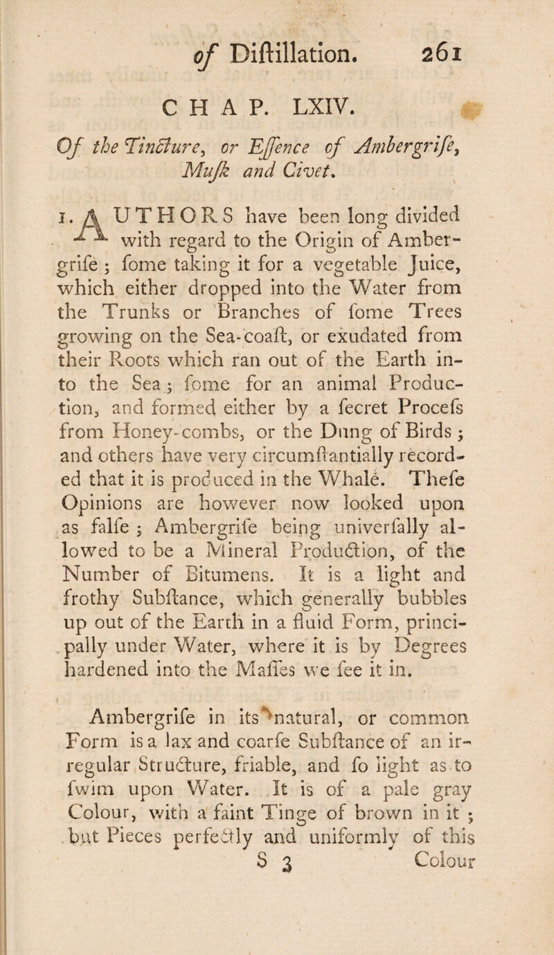 CHAP. LXIV. Of the EinBure, or Effence of Ambergrife^ Mujk and Civet. i. A U T H O Pv S have been long divided ^ ^ with regard to the Origin of Amber- grife ; fome taking it for a vegetable Juice, which either dropped into the Water from the Trunks or Branches of fome Trees growing on the Sea-coaft, or exudated from their Roots which ran out of the Earth in¬ to the Sea; fome for an animal Produc¬ tion, and formed either by a fecret Procefs from Honey-combs, or the Dung of Birds 3 and others have very circumftantially record¬ ed that it is produced in the Whale. Thefe Opinions are however now looked upon as falfe ; Ambergrife being univerfally al¬ lowed to be a Mineral Production, of the Number of Bitumens. It is a light and frothy Subfcance, which generally bubbles up out of the Earth in a fluid Form, princi¬ pally under Water, where it is by Degrees hardened into the Mafies we fee it in. Ambergrife in its ' natural, or common Form is a lax and coarfe Subftance of an ir¬ regular Structure, friable, and fo light as to fwim upon Water. It is of a pale gray Colour, with a faint Tinge of brown in it ; but Pieces perfectly and uniformly of this S 3 Colour