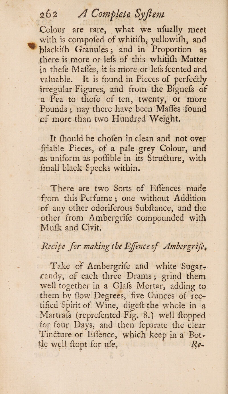 Colour are rare, what we ufually meet with is compofed of whitifh, yellowifh, and hlackifh Granules; and in Proportion as there is more or lefs of this whitifh Matter in thefe Mafles, it is ntore or lefsfcented and valuable. It is found in Pieces of perfectly irregular Figures, and from the Bignefs of a Pea to thofe of ten, twenty, or more Pounds 5 nay there have been Mafles found of more than two Hundred Weight. It fhould be chofen in clean and not over friable Pieces, of a pale grey Colour, and as uniform as poffible in its Structure, with fmall black Specks within. There are two Sorts of Efiences made from this Perfume; one without Addition of anv other odoriferous Subfiance, and the other from Ambergrife compounded with Mufk and Civit. Recife for making the EJfence of Ambergrife* Take of Ambergrife and white Sugar- candy, of each three Drams; grind them well together in a Glafs Mortar, adding to them by flow Degrees, five Ounces of rec¬ tified Spirit of Wine, digeft the whole in a Martrafs (reprefented Fig. 8.) well flopped for four Days, and then feparate the clear Tin&ure or Effence, which keep in a Botr lie well flop! for ufe? Re-