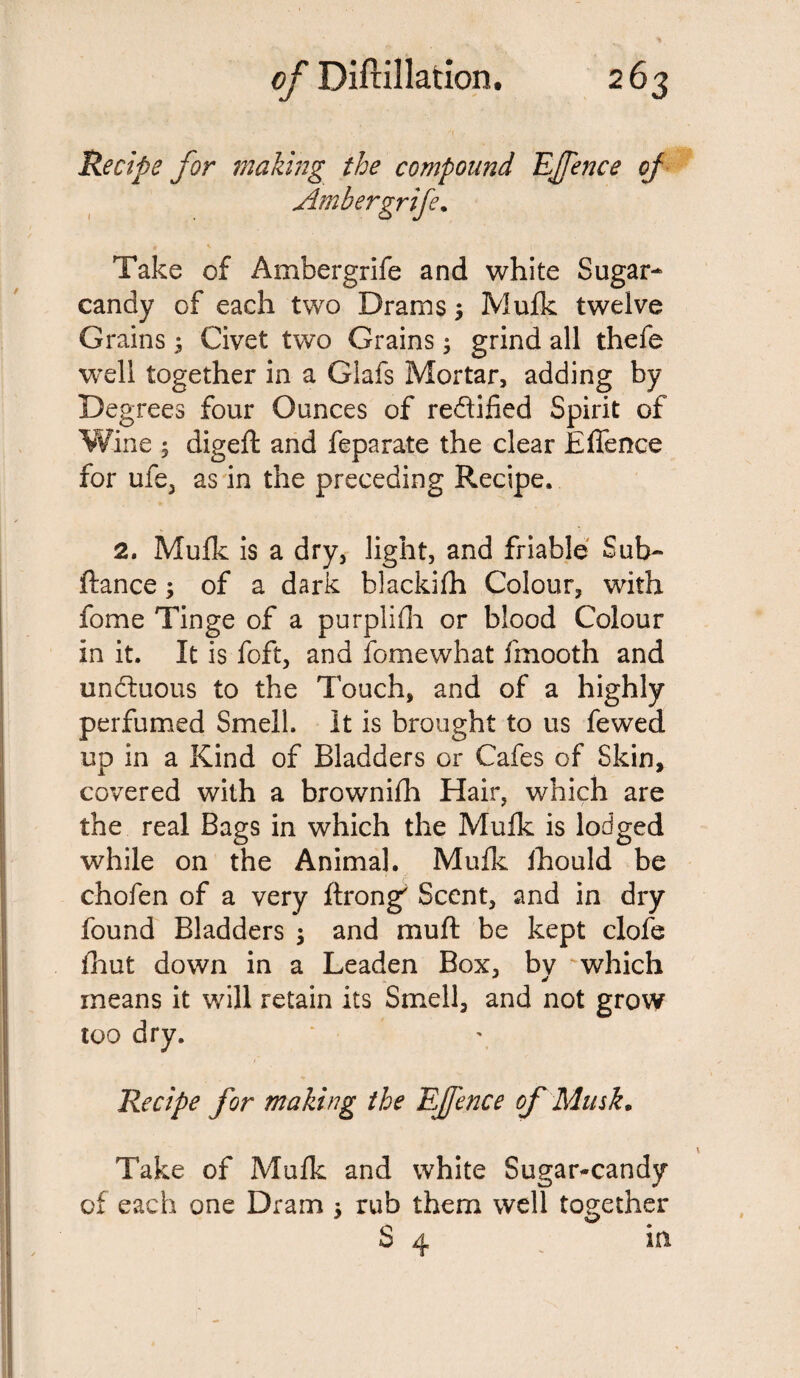Recipe for making the compound TIJfence of Ambergrife. Take of Ambergrife and white Sugar- candy of each two Drams; Mufk twelve Grains ; Civet two Grains; grind all thefe well together in a Glafs Mortar, adding by Degrees four Ounces of re&ified Spirit of Wine 5 digeft and feparate the clear Effence for ufe, as in the preceding Recipe, 2. Mufk is a dry, light, and friable Sub- fiance; of a dark blackifh Colour, with fome Tinge of a purplifh or blood Colour in it. It is foft, and fomewhat fmooth and unctuous to the Touch, and of a highly perfumed Smell. It is brought to us fewed up in a Kind of Bladders or Cafes of Skin, covered with a brownifh Hair, which are the real Bags in which the Mulk is lodged while on the Animal. Mufk fhould be chofen of a very ftrong Scent, and in dry found Bladders $ and mu ft be kept clofe fhut down in a Leaden Box, bv which means it will retain its Smell, and not grow too dry. Recipe for making the Effence of Musk. Take of Mufk and white Sugar-candy of each one Dram ; rub them well together S a. in