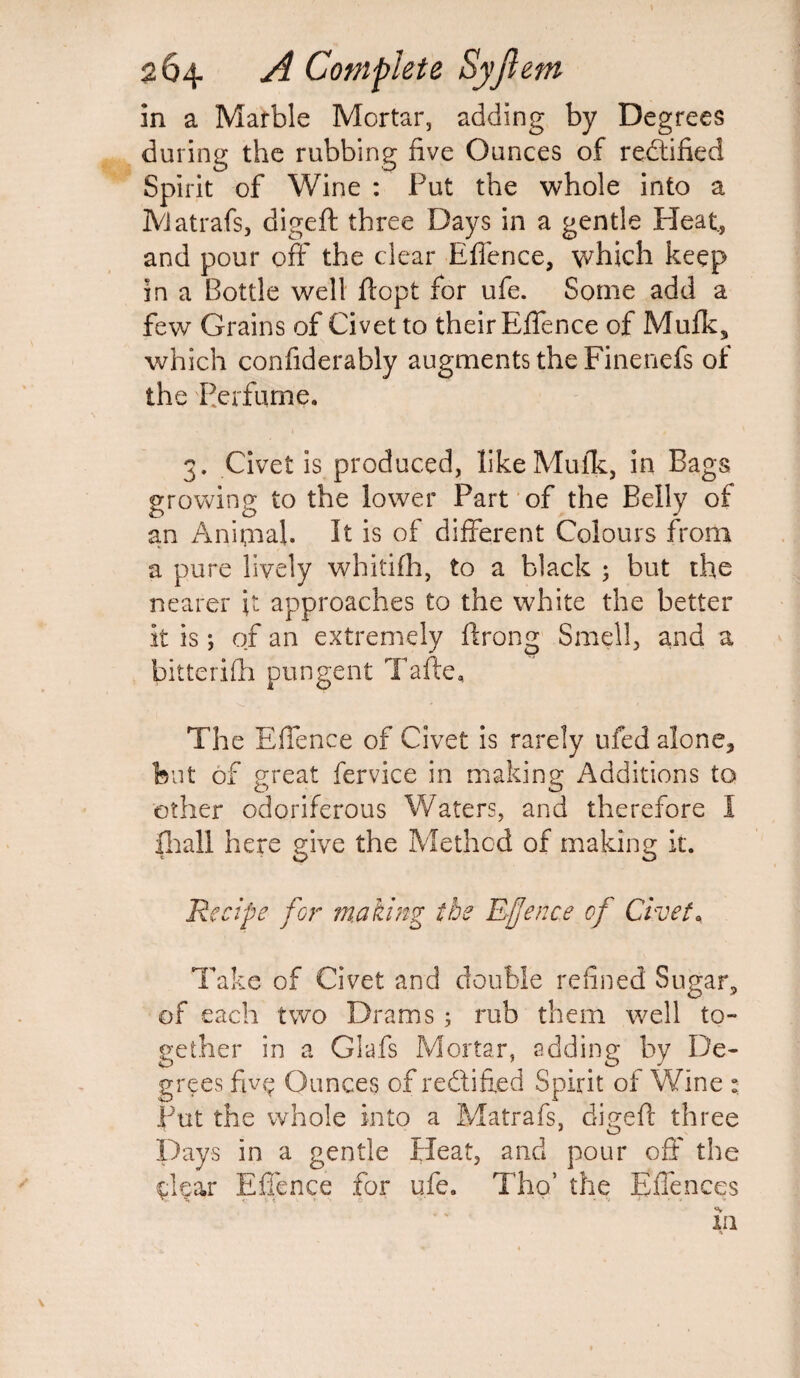 in a Marble Mortar, adding by Degrees during the rubbing five Ounces of rectified Spirit of Wine : Put the whole into a Matrafs, digeft three Days in a gentle Heat., and pour off the clear Effence, which keep in a Bottle well ftopt for ufe. Some add a few Grains of Civet to their Effence of Mufk, which confiderably augments the Finenefs of the Perfume. 3. Civet is produced, likeMuik, in Bags growing to the lower Part of the Belly of an Animal. It is of different Colours from a pure lively whitifh, to a black ; but the nearer it approaches to the white the better It is; of an extremely ftrong Smell, and a bitterifh pungent Tafte, The Effence of Civet is rarely ufed alone, but of great fervice in making Additions to ether odoriferous Waters, and therefore I fhall here give the Method of making It. Recipe for making the Efence of Civet* Take of Civet and double refined Sugar, of each two Drams; mb them well to¬ gether in a Glafs Mortar, adding by De¬ grees fivg Ounces of rectified Spirit of Wine : Put the whole into a Matrafs. digeft three Days in a gentle Heat, and pour off the Cear Effence for ufe. Tho’ the Effences in