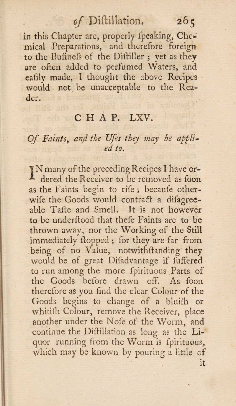 in this Chapter are, properly fpeaking, Che- mical Preparations, and therefore foreign to the Bufinefs of the Diftiller ; yet as they are often added to perfumed Waters, and eafily made, l thought the above Recipes would not be unacceptable to the Rea¬ der. CHAP. LXV. Of Faints, and the Ufes they may be appli¬ ed to. of the preceding Recipes I have or- the Receiver to be removed as foon as the Faints begin to rife ; becaufe other- wife the Goods would contract a difagree- able Tafte and Smell. It is not however to be underftood that thefe Faints are to be thrown away, nor the Working of the Still immediately flopped ; for they are far from being of no Value, notwithftanding they would be of great Difad vantage if fuffered to run among the more fpirituous .Parts of the Goods before drawn off. As foon therefore as you find the clear Colour of the Goods begins to change of a bluifh or whitifli Colour, remove the Receiver, place another under the Nofe of the Worm, and continue the Diftillation as long as the Li¬ quor running from the Worm is fpirituous, which may be known by pouring a little of it