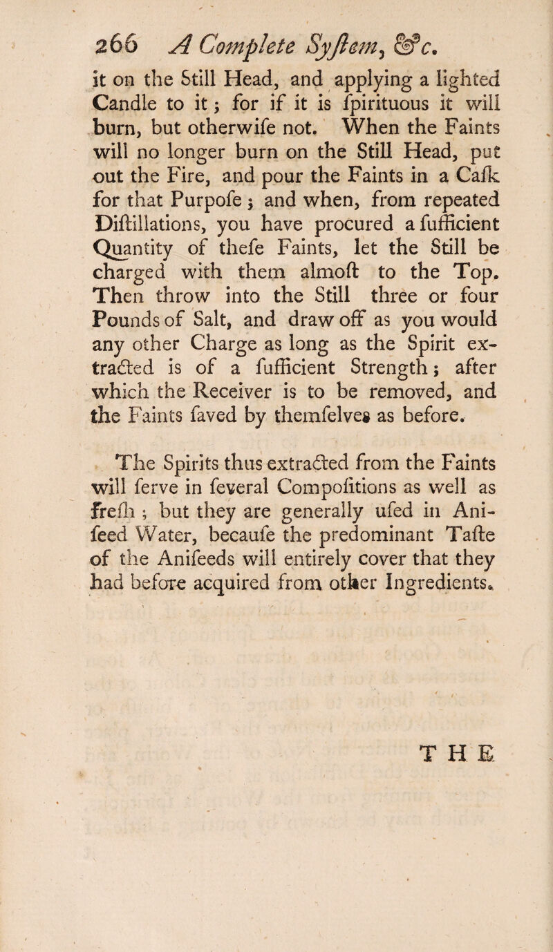 268 A Complete Syjlem^ &*c. it on the Still Head, and applying a lighted Candle to it; for if it is fpirituous it will burn, but otherwife not. When the Faints will no longer burn on the Still Head, put out the Fire, and pour the Faints in a Calk for that Purpofe ; and when, from repeated Diftillations, you have procured afufficient Quantity of thefe Faints, let the Still be charged with them almoft to the Top. Then throw into the Still three or four Pounds of Salt, and draw off as you would any other Charge as long as the Spirit ex¬ tracted is of a fufficient Strength; after which the Receiver is to be removed, and the Faints faved by themfelvea as before. The Spirits thus extracted from the Faints will ferve in feveral Competitions as well as frefli; but they are generally ufed in Ani- feed Water, becaufe the predominant Tafte of the Anifeeds will entirely cover that they had before acquired from other Ingredients* T H E