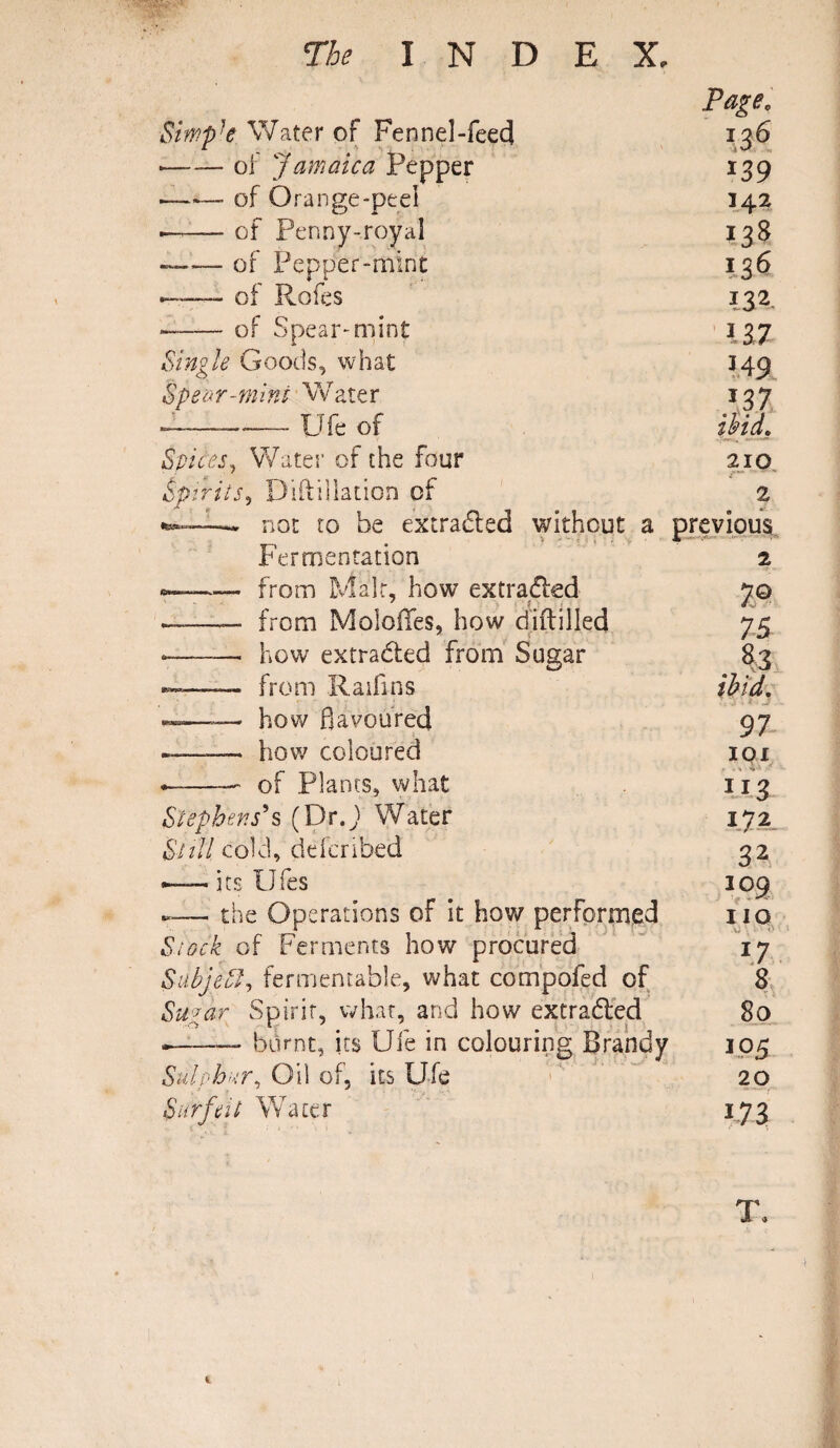 Page, Simpk Water of Fennel-feed 136 —— of Jamaica Pepper i39 •-— of Orange-peel 142 ■—— of Penny-royal J38 —— of Pepper-mine ?36 of Rofes 132. --of Spear-mint 137 Single Goods, what 349 Spear-mint Water J37 — ■ - Ufe of ibid. Spices, Water of the four 210 Spirits, Diftillation of 2 «.-. nor ro be extra&ed without a previous > * • Fermentation «—■—— from Male, how extracted ——— from Mobiles, how diftilled *—-- how extracted from Sugar ——— from Raifins ——_ how flavoured ——— how coloured —-- of Plants, what Stephens*s (Dr.J> Water Bull cold, ddcribed - its Ufes *— the Operations of it how performed Stock of Ferments how procured Sabjeff, fermentable, what compofed of Supar Spirit, what, and how extrabled .-- burnt, its Ufe in colouring Brandy Stilpbur. Oil of, its U-fe Surfeit Water 2 X® 75 ibid, 97 301 1 172 32 309 no .0 \ • ' o I? 8 80 105 20 173 1