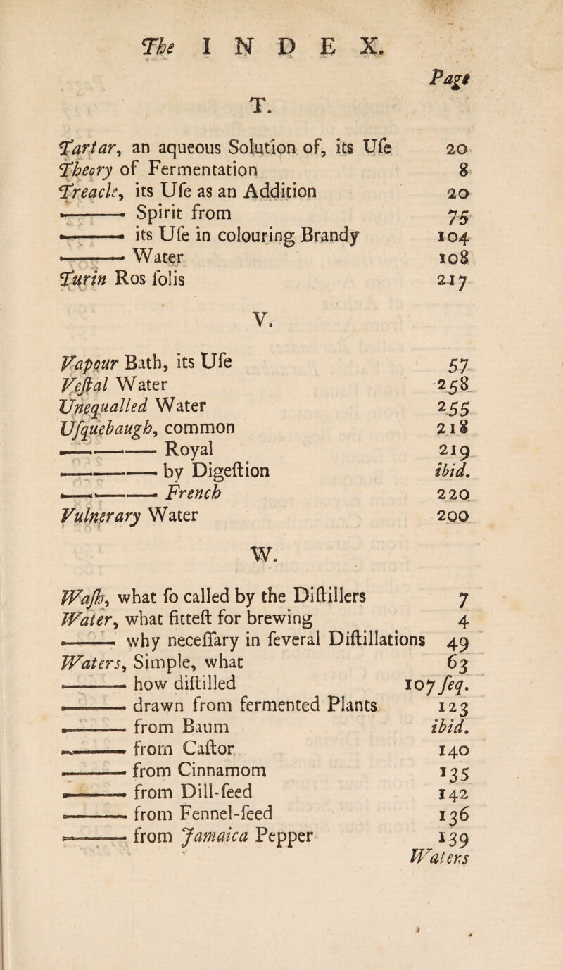 Page T. Tartar, an aqueous Solution of, its Ufe 20 theory of Fermentation 8 ‘Treacly its Ufe as an Addition 20 —— - Spirit from 75 - ■.. its Ufe in colouring Brandy 104 --Water 108 5‘urin Ros folis 217 V. Vapour Bath, its Ufe 57 Vejtal Water 258 Unequalled Water 255 Ufquebaugh, common 2I§ —--— Royal 219 —-by Digeftion ibid. —-- French 220 Vulnerary Water 200 w. Wajh^ what fo called by the Diftillers 7 Water, what fitted for brewing 4 . .. why necefiary in feveral Diftillations 49 Waters, Simple, what 63 ——— how diftilled 10 jfeq. drawn from fermented Plants 123 »... -.—. from Baum ibid. ^——• from Caftor 140 from Cinnamom J35 —-—— from Dill-feed 142 —- from Fennel-feed 136 —-— from Jamaica Pepper 139 Waters