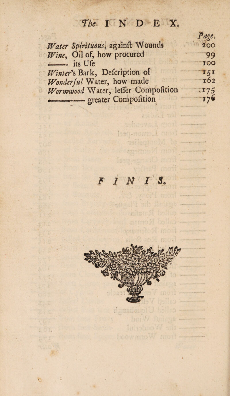 The I N D E X. Water Spirituous, againft Wounds Page. 200 Winey Oil of, how procured 99 ■- its Ufe IOO Winter's Bark, Defcription of *5* Wonderful Water, how made l62 Wormwood Water, lefier Compofition -175 greater Compofition 176 FINIS.