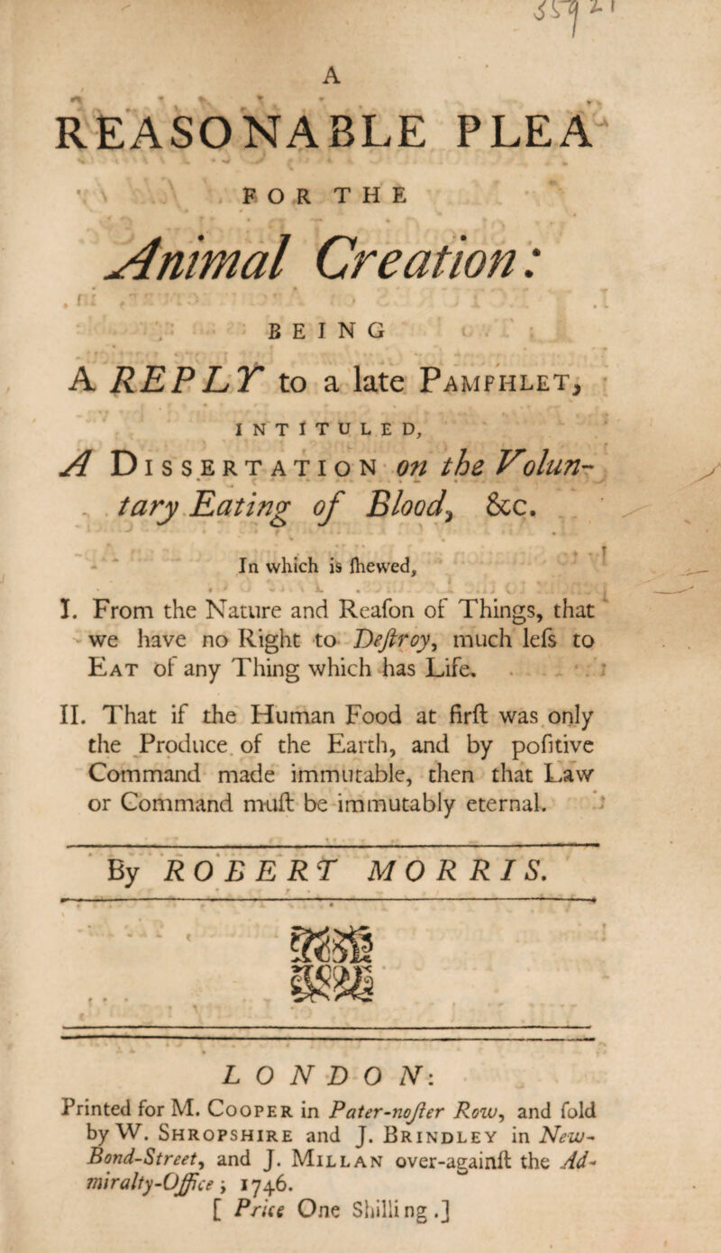 A REASONABLE PLEA FOR THE > - 4 L i „ • j Animal Creation: . n BEING t. A REPLT to a late Pamphlet, INTITULED, A D issertation on the Volun- * * * * ■ • • . . L. % . ) . tary Eating of Blood,, 8tc. % *» . • - Vr p f t • • In which is Ihewed, ' « I < G \ A. • hyil/; « 4 J v ^ - . i .,»*«’• i I. From the Nature and Reafon of Things, that we have no Right to Deftroy, much lefs to Eat oi any Thing which has Life, II. That if the Human Food at firft was only the Produce of the Earth, and by pofitive Command made immutable, then that Law or Command muft be immutably eternal. By RO E E RT MORRIS. LONDON: Printed for M. Cooper in Pater-nojier Row, and fold byW. Shropshire and J. Brindley in New- Bond-Street, and J. Millan over-againft the Ad- mir alty-Office ; 1746. [ Price One Shilli ng . J