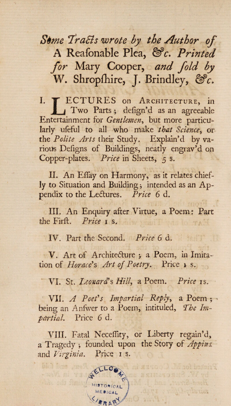 Si me TraEls wrote by the Author of A Reafonable Plea, &c. Printed for Mary Cooper, and fold by W. Shropshire, J. Brindley, &c. I. IT ECTURES on Architecture, in J_j Two Parts ; defign’d as an agreeable Entertainment for Gentlemen, but more particu¬ larly ufeful to all who make that Science, or the Polite Arts their Study. Explain’d by va¬ rious Defigns of Buildings, neatly engrav’d on Copper-plates. Price in Sheets, 5 s. II. An Effay on Harmony, as it relates chief¬ ly to Situation and Building j intended as an Ap¬ pendix to the LeClures. Price 6 d. III. An Enquiry after Virtue, a Poem: Part the Firft. Price 1 s. IV. Part the Second. Price 6 d. V. Art of Architecture y a Poem, in Imita¬ tion of Horace's Art of Poetry. Price 1 s. VI. St. Leonard's Hill, a Poem. Price is. VII. A Poet's Impartial Reply, a Poem ; - being an Anfwer to a Poem, intituled, The Im¬ partial. Price 6 d. VIII. Fatal NecelTity, or Liberty regain’d, a Tragedy •, founded upon the Story of Appins and Virginia. Price 1 s. Hl*TO*fcAL 1 MEilCAL j V</*R bW