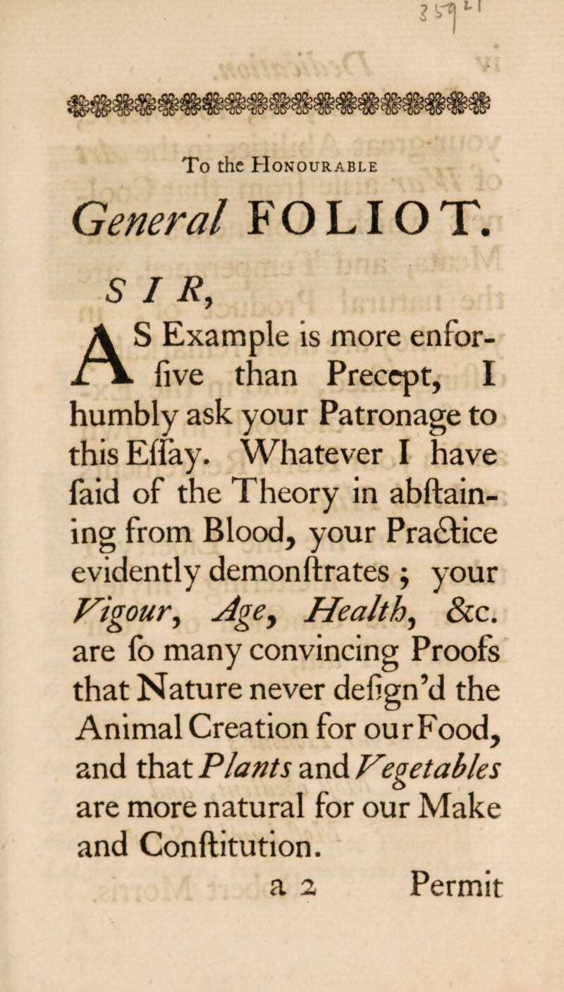 To the Honourable S Example is more enfor- live than Precept, I humbly ask your Patronage to this Ebay. Whatever I have faid of the Theory in attain¬ ing from Blood, your Practice evidently demonftrates; your Vigour, Agey Healthy See. are fo many convincing Proofs that Nature never dehgn’d the Animal Creation for our Food, and that Plants and Vegetables are more natural for our Make and Conftitution. a 2 Permit