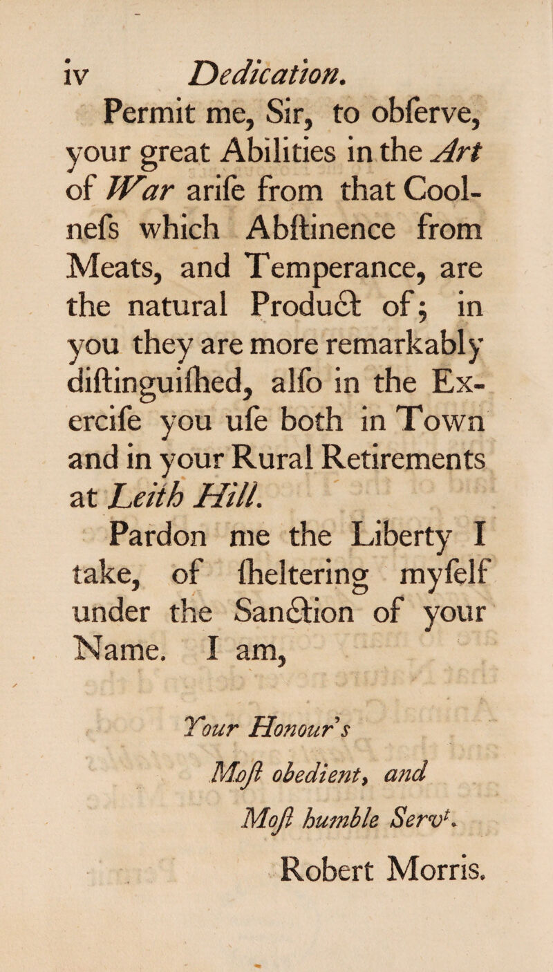 Permit me, Sir, to obferve, your great Abilities in the Art of War a rile from that Cool- nefs which Abftinence from Meats, and Temperance, are the natural Product: of 5 in you they are more remarkably diftinguilhed, alfo in the Ex- ercife you ule both in Town and in your Rural Retirements at Leith Hill. Pardon me the Liberty I take, of fheltering myfelf under the San&ion of your Name. I am, Your Honour $ Mojl obedient, and Moji humble Serv*. Robert Morris.