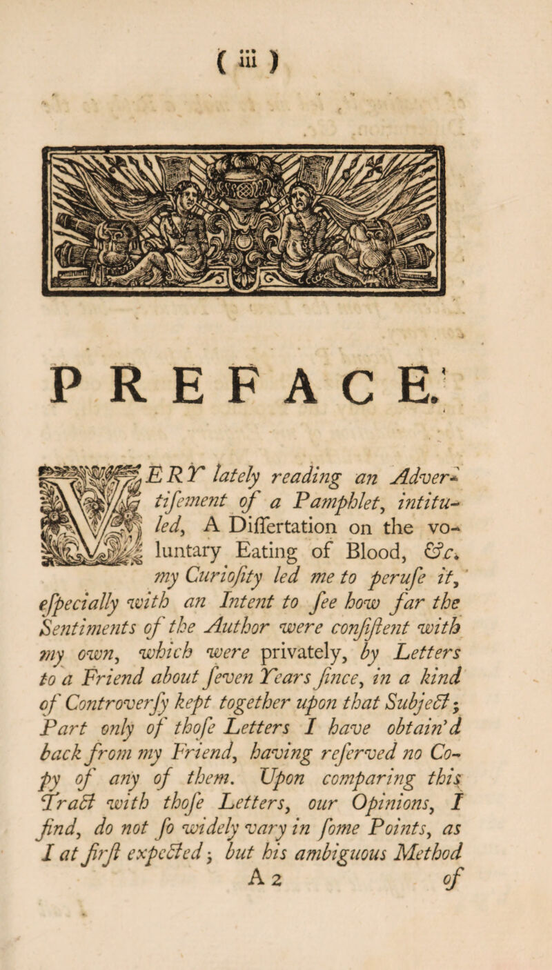 PREFACE. J ERT lately reading an Adver* tifement of a Pamphlet, intitu¬ led^ A Dijfifertation on the vo¬ luntary Eating of Blood, my Cur 10fity led me to perufe ity efpedaily with an Intent to fee how far the Sentiments of the Author were confident with my own, which were privately, by Letters to a Friend about [even Tears finee, in a kind of Controverfy kept together upon that Subject; Part only of thofe Letters I have obtain'd back from my Friend, having referved no Co¬ py of any of them. Upon comparing this fraB with thofe Letters, our Opinions, I find, do not fo widely vary in fome Points, as I at firjl expeded ^ but his ambiguous Method A 2 of