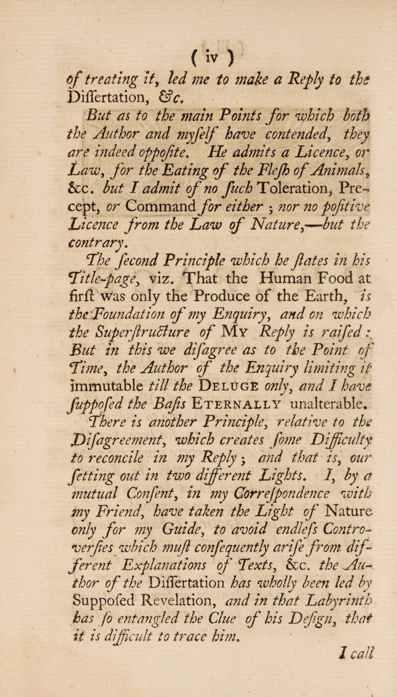 of treating it, led me to make a Reply to the Diflertation, &c. But as to the main Points for which both the Author and myfelf have contended, they are indeed oppofte. He admits a Licence, or Law, for the Rating of the Flefh of Animals, &c. but I admit of no fuch Toleration, Pre-> cept, or Command for either • nor no pofitive Licence from the Law of Nature,—but the contrary. The fecond Principle which he fates in his Title-page, viz. That the Human Food at firfi was only the Produce of the Earth, is the pound at ion of my Enquiry, and on which the SuperfruBure of My Reply is raifed * But in this we difagree as to the Point of Time, the Author of the Enquiry limiting if immutable till the Deluge onlyy and I have fuppofed the Bafis Eternally unalterable. There is another Principle, relative to the Difagreementy which creates fome Difficulty to reconcile in my Reply • and that is, our fetting out in two different Lights. 1, by a mutual Confent, in my Qorrejpondence with my Friend, have taken the Light of Nature only for my Guide, to avoid endlefs Centro- verfes which mufl confequently arife from dif¬ ferent Explanations of Texts, &c. the Au¬ thor of the Differtation has wholly been led by Suppofed Revelation, and in that Labyrinth has Jo entangled the Clue of his Dejign, that it is difficult to trace him. I call i