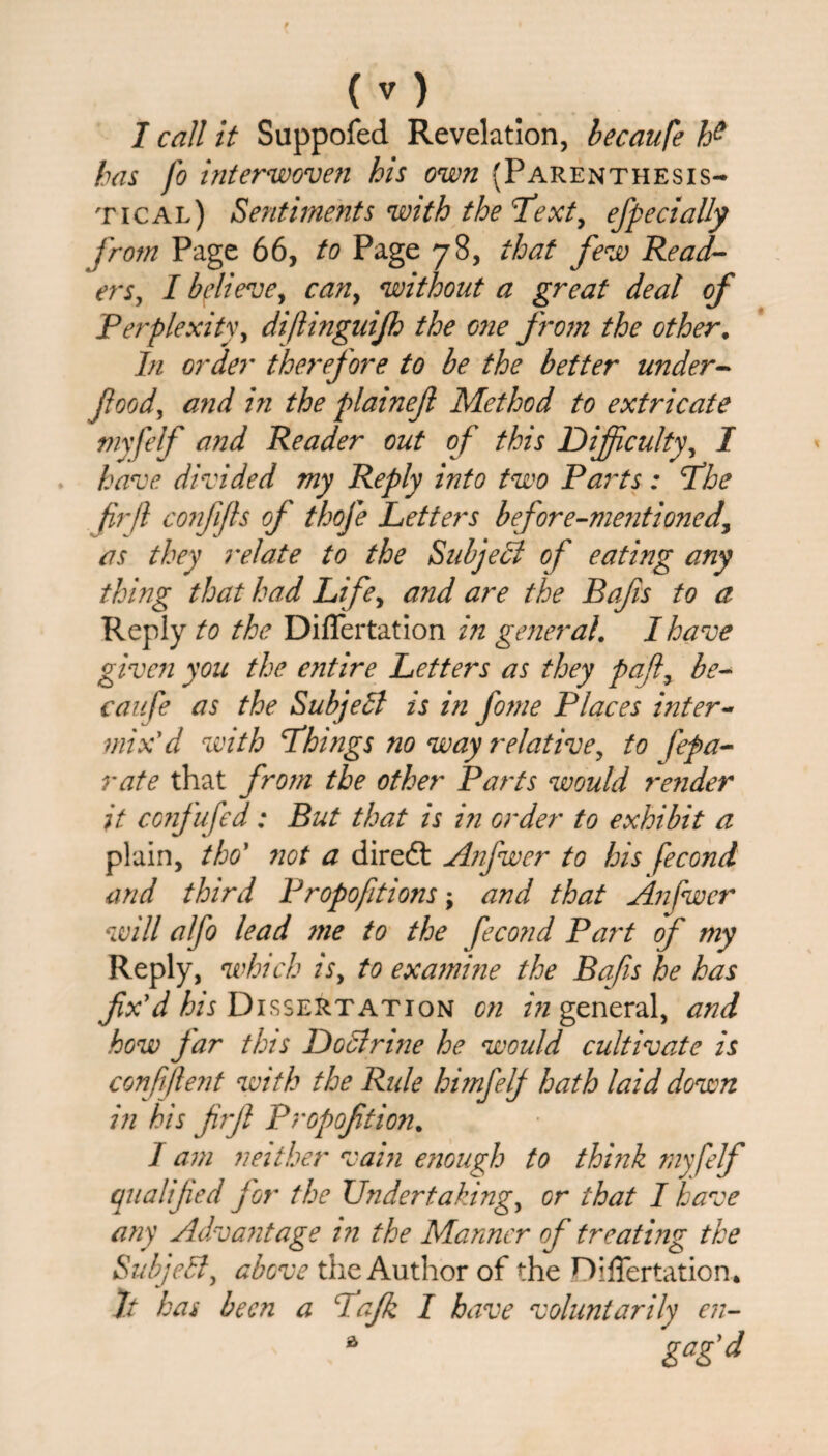 has fo interwoven his own {Parenthesis- tic al) Sentiments with the'Text, effect ally from Page 66, to Page 78, that few Read¬ ers, I believe, can, without a great deal of Perplexity, diftinguifh the one from the other. In order therefore to be the better under- food, and in the plainejl Method to extricate niyfelf and Reader out of this Difficulty, 7 have divided my Reply into two Parts: The fir ft confifts of thofe Letters before-mentioned, as they relate to the Subject of eating any thing that had Life, and are the Rafis to a Reply to the Differtation in general. I have given you the entire Letters as they pafi, be¬ caufe as the Subject is in fome Places inter¬ mix' d with Things no way relative, to fepa- rate that from the other Parts would render it confufed: Rut that is in order to exhibit a plain, tho’ not a diredt Anfwer to his fecond and third P ropofit ions; and that Anfwer will alfo lead me to the fecond Part of my Reply, which is, to examine the Rafis he has fix'd his Dissertation on in general, and how far this Doctrine he would cultivate is confijlent with the Rule himfelf hath laid down in his firfi Propofition. 1 am neither vain enough to think myfelf qualified for the Undertaking, or that I have any Advantage in the Manner of treating the Subject, above the Author of the niflertation* It has been a Tafk I have voluntarily en- a gag'd