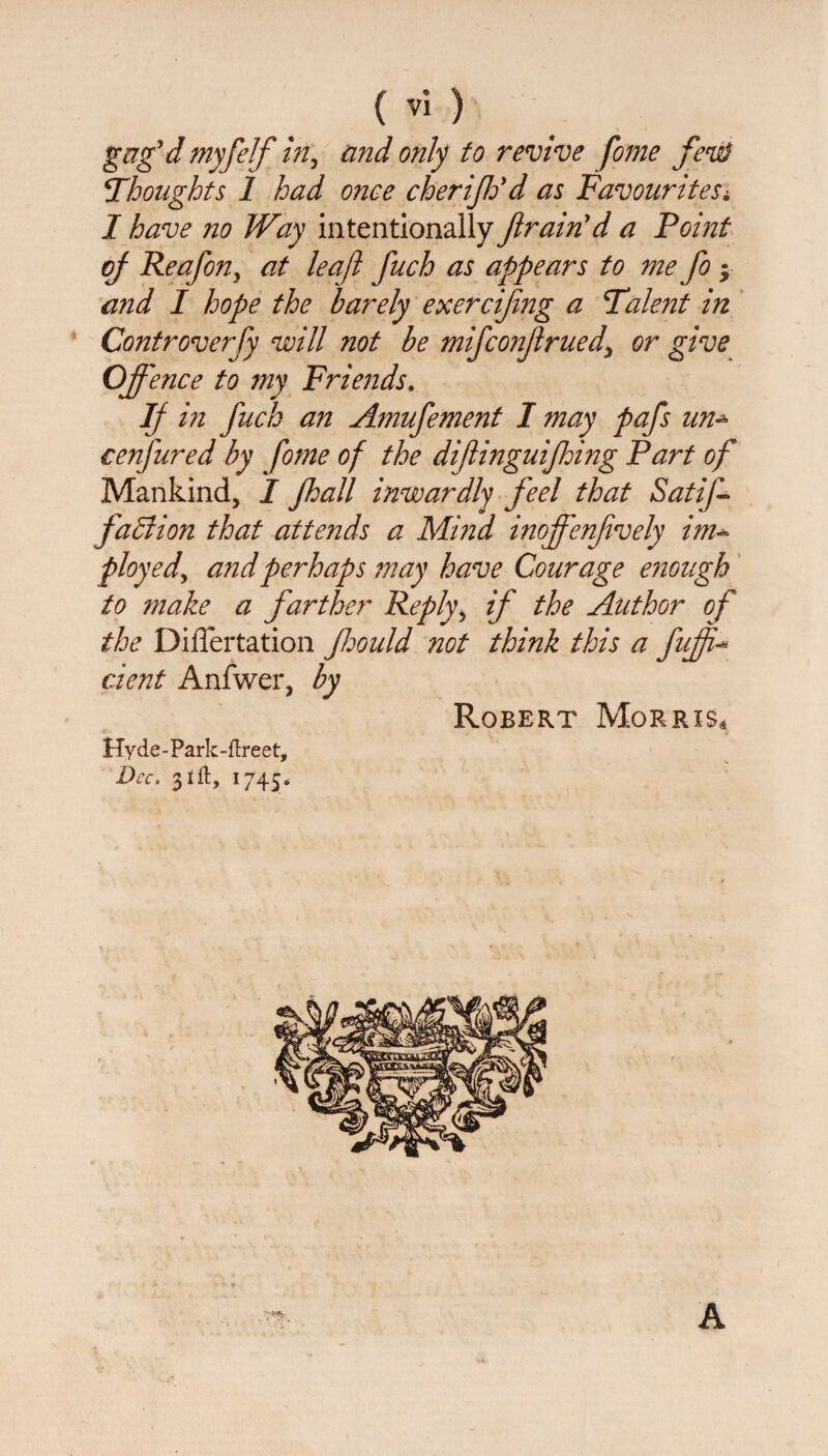 gezg’d myfelf in, and only to revive fome fens} \Thoughts 1 had once cheriff d as FavouriteSi I have no Way intentionally fram'd a Point of Reafon^ at leaf fuch as appears to me fo * and I hope the barely exercifng a Talent in Controverfy will not be mifconfrued\ or give Offence to my Friends. IJ in fuck an Amufement I may pafs nn* cenfured by fome of the diflinguifhing Part of Mankind, I Jhall inwardly feel that SatiJ- faBion that attends a Mind inoffenfvely im- ployed, and perhaps may have Courage enough to make a farther Reply, if the Author of the Diflertation Jhould not think this a fuff- dent Anfwer, by Robert Morris* Hyde-Park-ftreet, Dec. 31ft, 1745. A