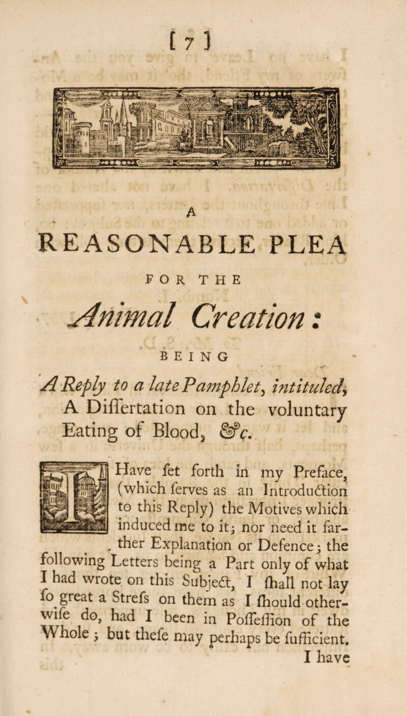 A * REASONABLE PLEA FOR THE Animal Creation: BEING A Reply to a late Pamphlet, intituled, A Differtation on the voluntary Eating of Bloody &c. Have fet forth in my Preface, (which ferves as an Introduction to this Reply) the Motives which induced me to it; nor need it far- - ther Explanation or Defence; the following Letters being a Part only of what I had wrote on this Subject, I (hall not lay fo great a Strefs on them as I ftiould other- wife do, had I been in Poffeffion of the Whole ; but thefe may perhaps be fufficient. I have