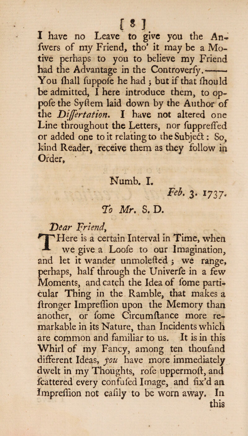 f * ]. I have no Leave to give you the An* fwers of my Friend, tho* it may be a Mo¬ tive perhaps to you to believe my Friend had the Advantage in the Controverfy.-- You (hall fuppofe he had ; but if that fhould be admitted, I here introduce them, to op- pofe the Syftem laid down by the Author of the Dijfertation. I have not altered one Line throughout the Letters, nor fuppreffed or added one to it relating to the Subjedt: So, kind Reader, receive them as they follow in Order, ' Numb. I. Feb. 3. 1737, To Mr. S. D. f . \ r Dear Friend, THere is a certain Interval in Time, when we give a Loofe to our Imagination, and let it wander unmolefted 5 we range, perhaps, half through the Univerfe in a few Moments, and catch the Idea of fome parti¬ cular Thing in the Ramble, that makes a ftronger Impreffion upon the Memory than another, or fome Circumflance more re¬ markable in its Nature, than Incidents which are common and familiar to us. It is in this Whirl of my Fancy, among ten thoufand different Ideas, you have more immediately dwelt in my Thoughts, rofe uppermoft, and fcattered every confufed Image, and fix’d an Impreflion not ealily to be worn away. In this