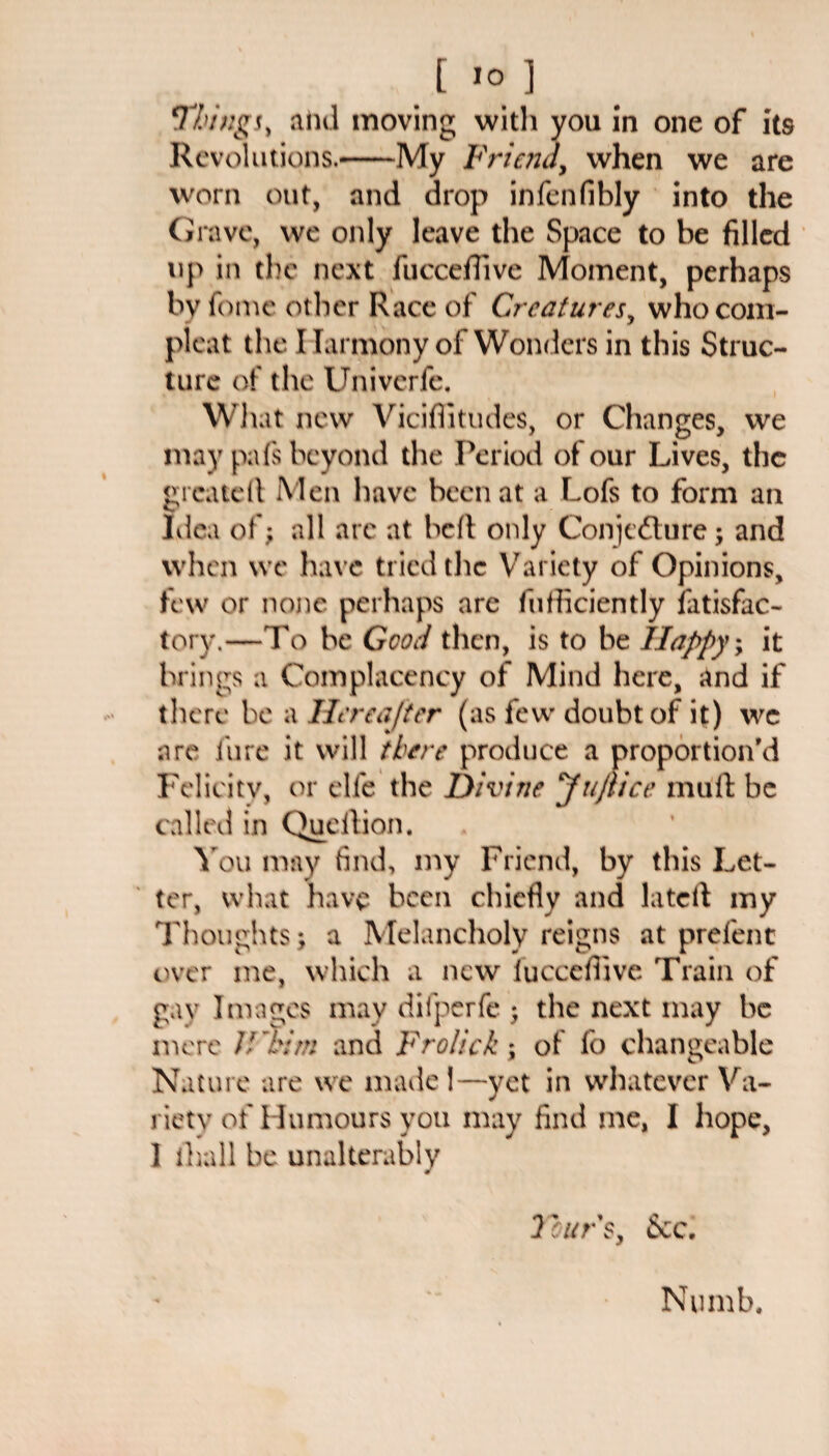 ‘Things, and moving with you In one of its Revolutions.-My Friend, when we are worn out, and drop infenfibly into the Crave, we only leave the Space to be filled up in the next fticceffive Moment, perhaps by fome other Race of Creatures, who corn- pleat the Harmony of Wonders in this Struc¬ ture of the Univerfe. What new Viciffitudes, or Changes, we may pafs beyond the Period of our Lives, the created Men have been at a Lofs to form an Idea of; all arc at bed only Conjecture; and when we have tried the Variety of Opinions, few or none perhaps are diffidently fatisfac- tory.—To be Good then, is to be Happy; it brings a Complacency of Mind here, and if there be a Hereafter (as few doubt of it) we are lure it will there produce a proportion'd Felicity, or elfe the Divine JuJtice mud be called in Queftion. You may find, my Friend, by this Let¬ ter, what have been chiefly and latcd my Thoughts; a Melancholy reigns at prefent over me, which a new fucccfiive Train of gay Images may dilperfe ; the next may be mere 7/ 'him and Fro/ick; of fo changeable Nature are we made I—yet in whatever Va¬ riety of Humours you may find me, I hope, I ihall be unalterably Tours, &c.