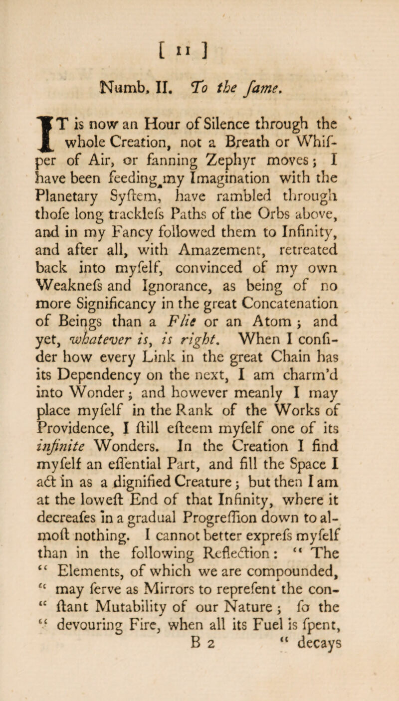 Numb, II. To the fame. IT is now an Hour of Silence through the whole Creation, not a Breath or Whif- per of Air, or fanning Zephyr moves; I have been feeding^my Imagination with the Planetary Sydem, have rambled through thofe long tracklefs Paths of the Orbs above, and in my Fancy followed them to Infinity, and after all, with Amazement, retreated back into myfelf, convinced of my own Weaknefs and Ignorance, as being of no more Significancy in the great Concatenation of Beings than a File or an Atom \ and yet, whatever is, is right. When I confi- der how every Link in the great Chain has its Dependency on the next, I am charm’d into Wonder; and however meanly I may place myfelf in the Rank of the Works of Providence, I dill edeem myfelf one of its infi?iite Wonders. In the Creation I find myfelf an eflential Part, and fill the Space I aCt in as a dignified Creature; but then I am at the lowed End of that Infinity, where it decreafes in a gradual Progreffion down to al- mod nothing. I cannot better exprefs myfelf than in the following Reflection: “ The “ Elements, of which we are compounded, t£ may ferve as Mirrors to reprefent the con- “ dant Mutability of our Nature ; fa the “ devouring Fire, when all its Fuel is fpent, B 2 “ decays