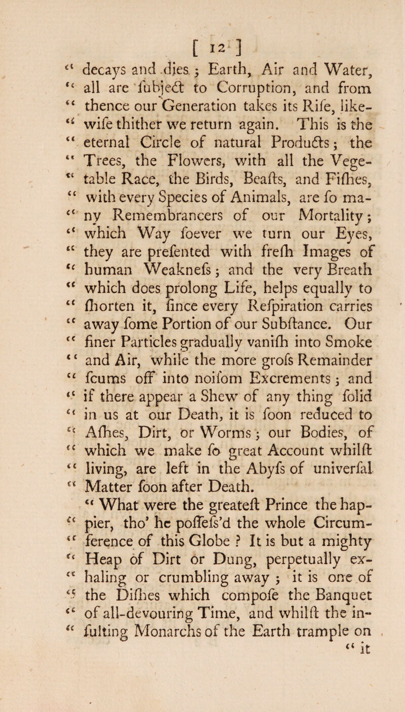 cl decays and dies 5 Earth, Air and Water, C£ all are fubjedt to Corruption, and from i£ thence our Generation takes its Rife, like- wife thither we return again. This is the “ eternal Circle of natural Products; the *' Trees, the Flowers, with all the Vege- ct table Race, the Birds, Beads, and Fifhes, <c with every Species of Animals, are fo ma- c< ny Remembrancers of our Mortality; “ which Way foever we turn our Eyes, sc they are prefented with frefh Images of tc human Weaknefs; and the very Breath <c which does prolong Life, helps equally to “ fhorten it, fince every Refpiration carries £C away fome Portion of our Subftance. Our <c finer Particles gradually vanifh into Smoke ‘c and Air, while the more grofs Remainder cc fcums off into noifom Excrements 5 and <s if there appear a Shew of any thing folia Ct in us at our Death, it is foon reduced to Afhes, Dirt, or Worms; our Bodies, of <c which we make fo great Account whilft <c living, are left in the Abyfs of univerfal €< Matter foon after Death. u What were the greateft Prince the hap- €< pier, tho’ he poffefs’d the whole Circum- <c ference of this Globe ? It is but a mighty Ct Heap of Dirt or Dung, perpetually ex- cc haling or crumbling away ; it is one of *5 the Difhes which compofe the Banquet <c of all-devouring Time, and whilft the in- (( fulling Monarchs of the Earth trample on
