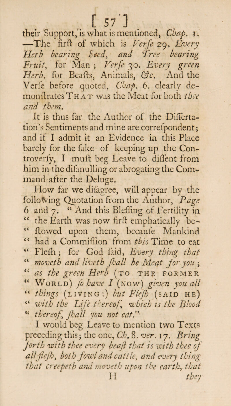 .. [ 57'] . their Support, is what is mentioned, Chap. j. —The fird of which is Verfe 29, Every Herb bearing Seed, and Three bearing Fruit, for Man ; Verfe 30. Every green Herb, for Beads, Animals, &c. And the Verfe before quoted, Chap. 6. clearly de¬ mon dratesThat was the Meat for both thee and them. It is thus far the Author of the DifTerta- tion’s Sentiments and mine are correfpondent; and if I admit it an Evidence in this Place barely for the fake of keeping up the Con- troverfy, I mud beg Leave to dident from him in the difonulling or abrogating the Com¬ mand after the Deluge. How far we difagree, will appear by the following Quotation from the Author, Page 6 and 7. u And this Bledfing of Fertility in cf the Earth was now fird emphatically be- cc dowed upon them, becaufe Mankind <c had a Commiffion from this Time to eat “ Flefh; for God faid, Every thing that “ moveth and Hveth Jhall be Meat joy you ; u as the green Herb (to the former ‘c World) fo have I (now) given you all <c things (living:) but Flefh (said he) <£ with the Life thereof which is the Blood “ thereof ] Jl:all you not eatV' I would beg Leave to mention two Texts preceding this; the one, Ch. 8. ver. 17. Bring forth with thee every beajl that is with thee of allflejh, both fowl and cattle, and every thing that creepeth and moveth upon the earth, that H they