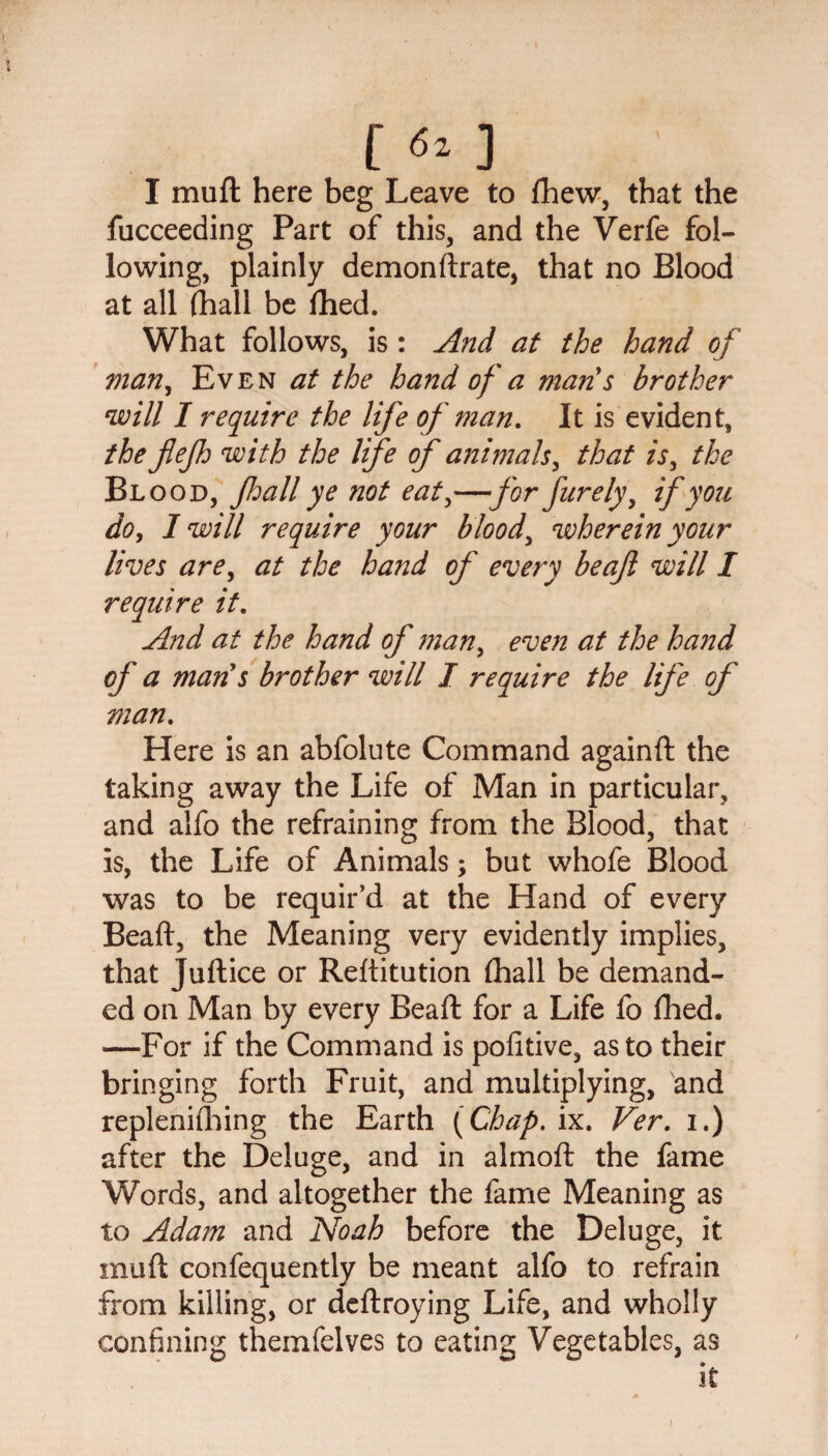I muft here beg Leave to (hew, that the fucceeding Part of this, and the Verfe fol¬ lowing, plainly demonftrate, that no Blood at all (hall be fhed. What follows, is : And at the hand of man, Even at the hand of a man s brother will I require the life of man. It is evident, the flefh with the life of animals, that is, the Blood, foall ye not eat,—for furely, if you do, I will require your bloody wherein your lives are, at the hand of every beaft will I require it. And at the hand of man> even at the hand of a man s brother will I require the life of man. Here is an abfolute Command againft the taking away the Life of Man in particular, and alfo the refraining from the Blood, that is, the Life of Animals; but whofe Blood was to be requir’d at the Hand of every Beaft, the Meaning very evidently implies, that Juftice or Reftitution (hall be demand¬ ed on Man by every Beaft for a Life fo (lied. —For if the Command is pofitive, as to their bringing forth Fruit, and multiplying, and replenishing the Earth (Chap. ix. Ver. 1.) after the Deluge, and in almoft the fame Words, and altogether the fame Meaning as to Adam and Noah before the Deluge, it muft confequently be meant alfo to refrain from killing, or deftroying Life, and wholly confining themfelves to eating Vegetables, as
