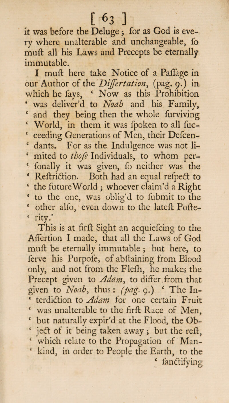 it was before the Deluge 5 for as God is eve¬ ry where unalterable and unchangeable, fo muft all his Laws and Precepts be eternally immutable. I muft here take Notice of a Paffage in our Author of the Dijfertation, (pag. 9.) in which he fays, 4 Now as this Prohibition 4 was deliver’d to Noah and his Family, 4 and they being then the whole furviving 4 World, in them it was fpoken to all fuc- c ceeding Generations of Men, their Defcen- 4 dants. For as the Indulgence was not li- 4 mited to thofe Individuals, to whom per- c fonally it was given, fo neither was the 4 Reftridtion. Both had an equal refpedt to 4 the futureWorld ; whoever claim’d a Right 4 to the one, was oblig’d to fubmit to the 4 other alfo, even down to the lateft Pofte- 4 rity.’ This is at firft Sight an acquiefcing to the Affertion I made, that all the Laws of God muft be eternally immutable ; but here, to ferve his Purpole, of abftaining from Blood only, and not from the Flefh, he makes the Precept given to Adam, to differ , from that given to Noah, thus: (pag. 9.) 4 The In- 4 terdidlion to Adam for one certain Fruit 4 was unalterable to the firft Race of Men, 4 but naturally expir’d at the Flood, the Ob- 4 jedt of it being taken away; but the reft, 4 which relate to the Propagation of Man- 4 kind, in order to People the Earth, to the