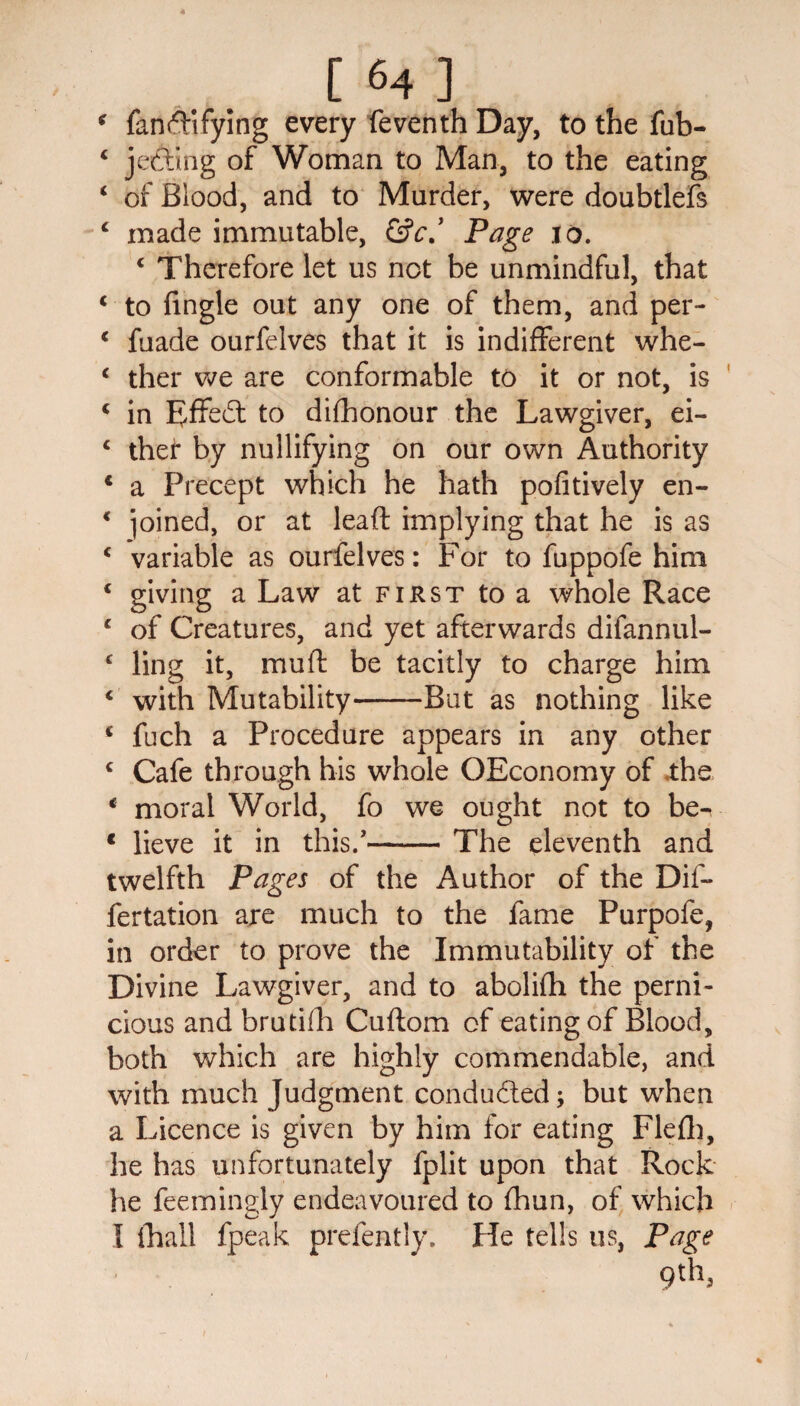 ‘ fanfl-ifying every feventh Day, to the fub- 4 jetting of Woman to Man, to the eating 4 of Blood, and to Murder, were doubtlefs 4 made immutable, &c,’ Page 10. 4 Therefore let us net be unmindful, that c to fingle out any one of them, and per- 4 fuade ourfelves that it is indifferent whe- 4 ther we are conformable to it or not, is 4 in Effedt to difhonour the Lawgiver, ei- 4 thet by nullifying on our own Authority 4 a Precept which he hath pofitively en- 4 joined, or at leaft implying that he is as 4 variable as ourfelves: For to fuppofe him 4 giving a Law at first to a whole Race 4 of Creatures, and yet afterwards difannul- 4 ling it, muft be tacitly to charge him 4 with Mutability-But as nothing like 4 fuch a Procedure appears in any other 4 Cafe through his whole OEconomy of .the 4 moral World, fo we ought not to be- * lieve it in this/—— The eleventh and twelfth Pages of the Author of the Dif- fertation are much to the fame Purpofe, in order to prove the Immutability of the Divine Lawgiver, and to abolifh the perni¬ cious and brutifh Cuftom of eating of Blood, both which are highly commendable, and with much Judgment conduced; but when a Licence is given by him for eating Flefh, he has unfortunately fplit upon that Rock he feemingly endeavoured to fhun, of which I {hall fpeak. prefently. He tells us, Page 9th,
