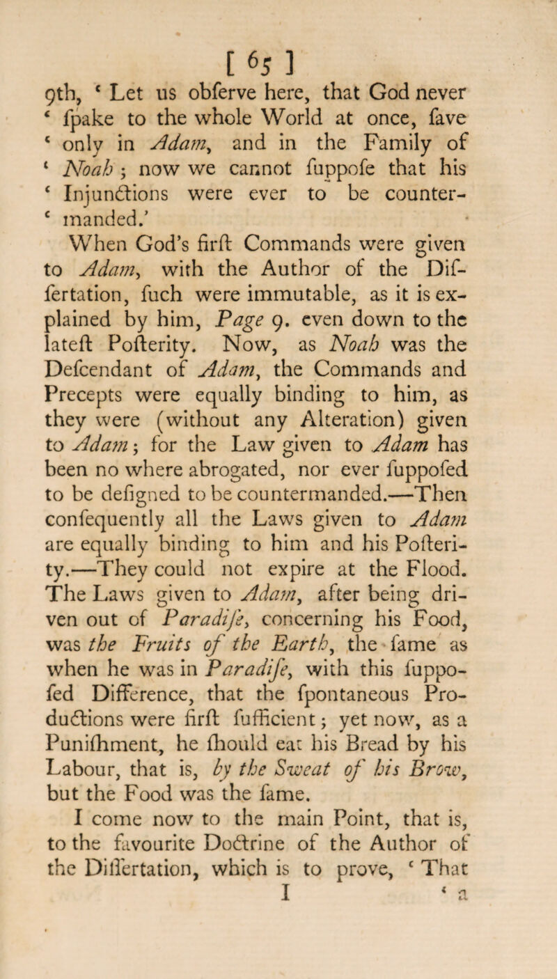 9th, c Let us obferve here, that God never 4 ipake to the whole World at once, fave c only in Adam, and in the Family of 1 Noah ; now we cannot fuppofe that his ‘ Injunctions were ever to be counter- c manded.’ When God’s firft Commands were given to Adam, with the Author of the Dif- fertation, fuch were immutable, as it is ex¬ plained by him, Page 9. even down to the lateft Pofterity. Now, as Noah was the Defcendant of Adam, the Commands and Precepts were equally binding to him, as they were (without any Alteration) given to Ada?n; for the Law given to Adam has been no where abrogated, nor ever fuppofed to be defigned to be countermanded.—Then confequently all the Laws given to Adam are equally binding to him and his Pofteri¬ ty.—They could not expire at the Flood. The Laws given to Adam, after being dri¬ ven out of Paradijey concerning his Food, was the Fruits of the Earth, the fame as when he was in Paradife, with this luppo- fed Difference, that the fpontaneous Pro¬ ductions were firft fufficient; yet now, as a Punifhment, he fhould eat his Bread by his Labour, that is, by the Sweat of his Brow, but the Food was the fame. I come now to the main Point, that is, to the favourite Docftrine of the Author of the Dilfertation, which is to prove, c That I * a 1 u
