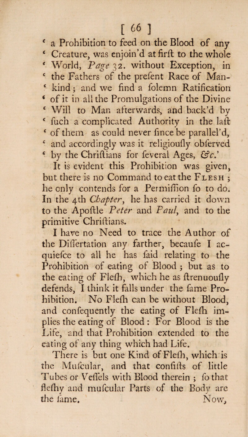 [66] c a Prohibition to feed on the Blood of any * Creature, was enjoin’d at firft to the whole € World, Page 32. without Exception, in c the Fathers of the prefent Race of Man- £ kind; and we find a folemn Ratification i of it in all the Promulgations of the Divine c Will to Man afterwards, and back’d by c fuch a complicated Authority in the laft £ of them as could never fincebe parallel’d, * and accordingly was it religioufly obferved c by the Chrifiians for feveral Ages, It is evident this Prohibition was given, but there is no Command to eat the Flesh ; he only contends for a Permiffion fo to do. In the 4th Chapter, he has carried it down to the Apoftle Peter and Paul, and to the primitive Chrifiians. I have no Need to trace the Author of the Diflertation any farther, becaufe I ac- quiefce to all he has faid relating to the Prohibition of eating of Blood ; but as to the eating of Flefh, which he as ftrenuoufly defends, I think it falls under the fame Pro¬ hibition. No Flefh can be without Blood, and confequently the eating of Flefh im¬ plies the eating of Blood : For Blood is the Life, and that Prohibition extended to the eating of any thing which had Life. There is but one Kind of Flefh, which is the Mufcular, and that confifts of little Tubes or Veffels with Blood therein ; fothat flefhy and mufcular Parts of the Body are the fame. Now,