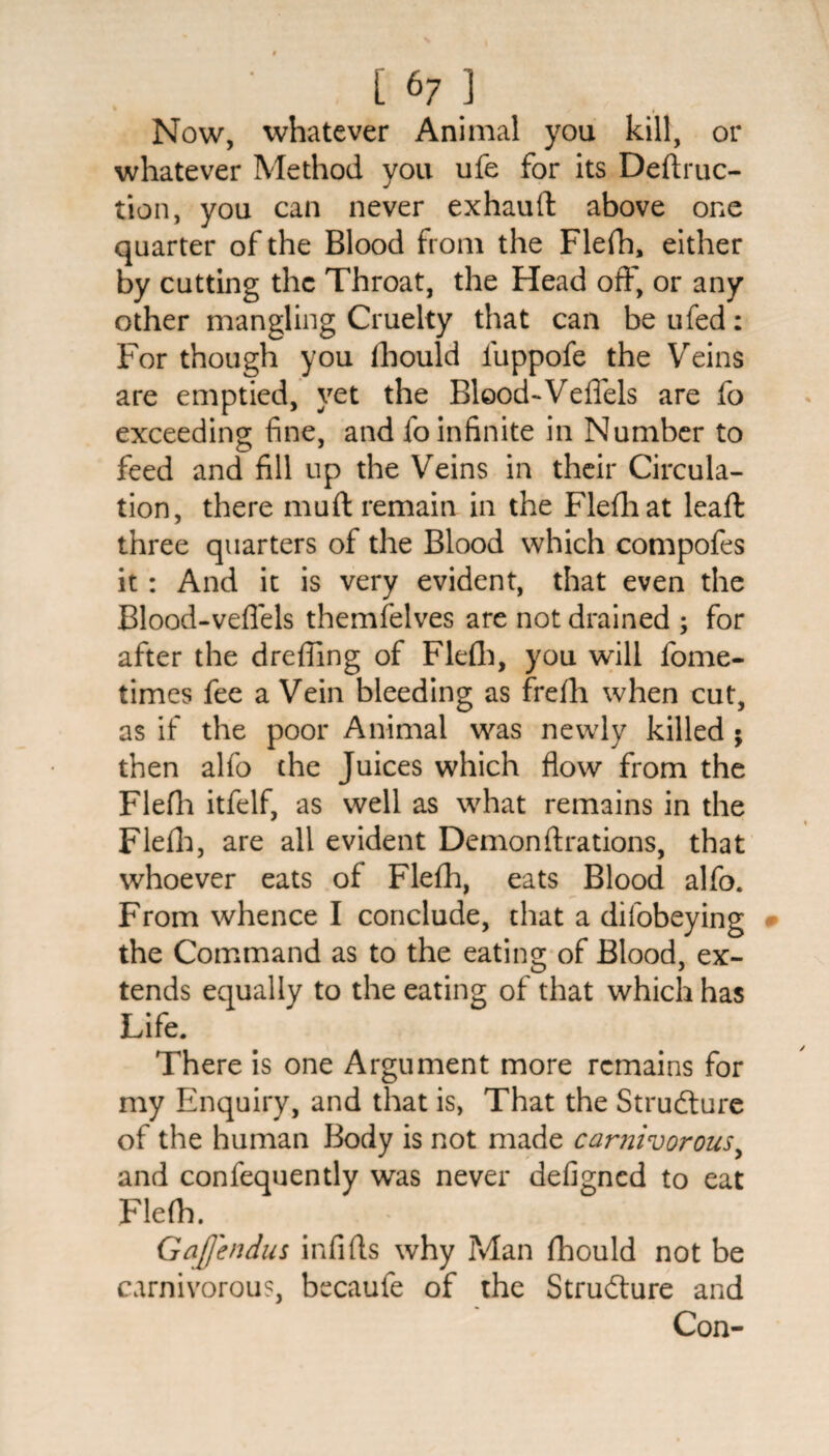 Now, whatever Animal you kill, or whatever Method you ufe for its Deftruc- tion, you can never exhauft above one quarter of the Blood from the Flefh, either by cutting the Throat, the Head off, or any other mangling Cruelty that can be ufed: For though you fhould luppofe the Veins are emptied, yet the Blood-*Veffels are fo exceeding fine, and fo infinite in Number to feed and fill up the Veins in their Circula¬ tion, there mu ft remain in the Flefh at leaft three quarters of the Blood which compofes it : And it is very evident, that even the Blood-veflels themfelves are not drained ; for after the dreffing of Flefh, you will fome- times fee a Vein bleeding as frefh when cut, as if the poor Animal was newly killed ; then alfo the Juices which flow from the Flefh itfelf, as well as what remains in the Flefh, are all evident Demon ft rations, that whoever eats of Flefh, eats Blood alfo. From whence I conclude, that a difobeying the Command as to the eating of Blood, ex¬ tends equally to the eating of that which has Life. There is one Argument more remains for my Enquiry, and that is, That the Structure of the human Body is not made carnivorous, and confequently was never defigned to eat Flefh. Gafendus infifts why Man fhould not be carnivorous, becaufe of the Structure and Con-