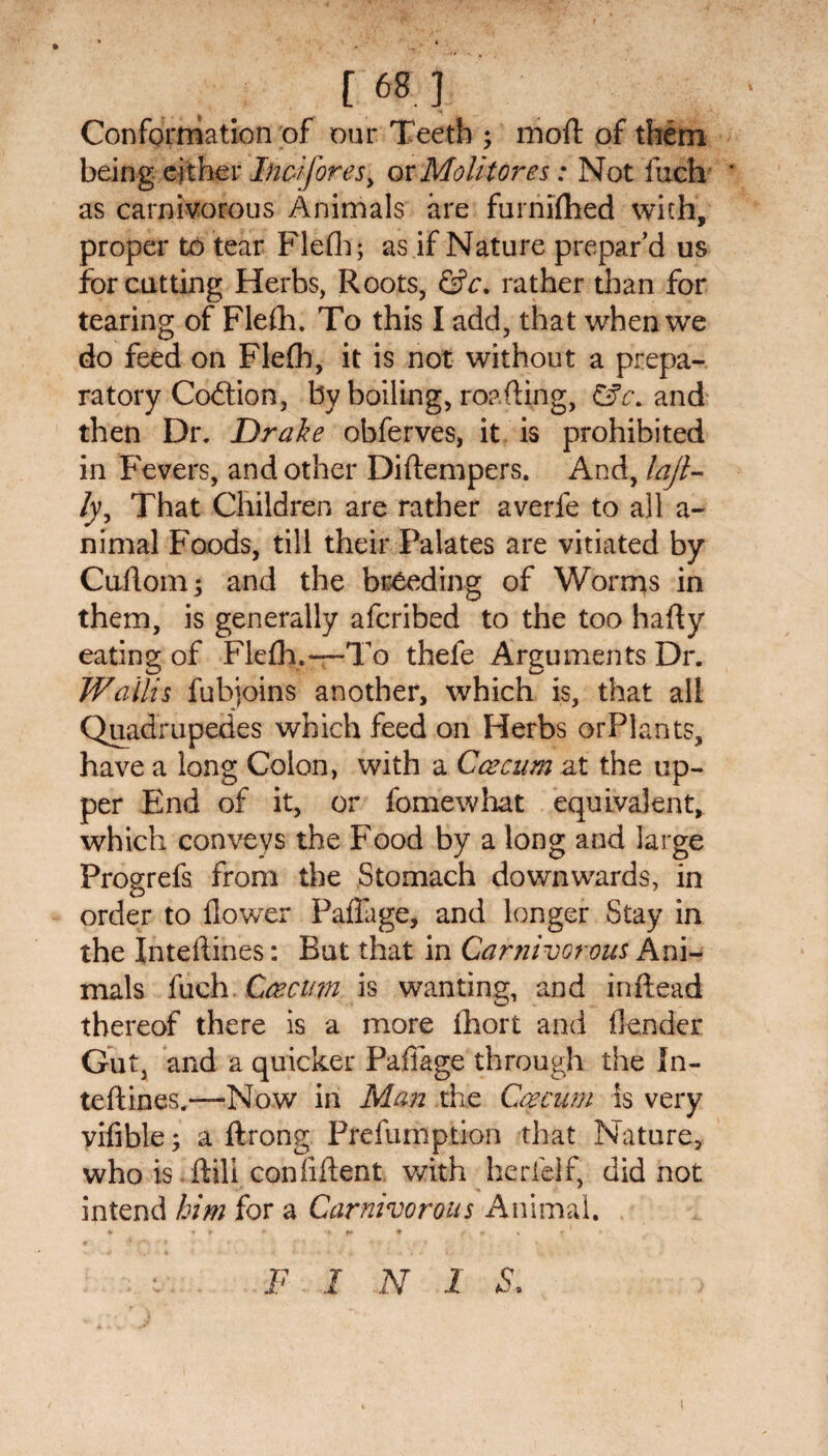 [M.l Conformation of our Teeth ; moft of them being either Inez fores, orMolitores: Not fuch ‘ as carnivorous Animals are furnifhed with, proper to tear Flefh; as if Nature prepar’d us for cutting Herbs, Roots, &c. rather than for tearing of Flefh. To this I add, that when we do feed on Flefb, it is not without a prepa¬ ratory Coftion, by boiling, roafting, &c. and then Dr. Drake obferves, it is prohibited in Fevers, and other Diftempers. And, laji- /y. That Children are rather averfe to all a- nimal Foods, till their Palates are vitiated by Cuftom; and the breeding of Worms in them, is generally afcribed to the too hafty eating of Flefh.—To thefe Arguments Dr. Wallis fubjoins another, which is, that all Quadrupedes which feed on Herbs orPlants, have a long Colon, with a Caecum at the up¬ per End of it, or fomewhat equivalent, which conveys the Food by a long and large Progrefs from the Stomach downwards, in order to flower Paflage, and longer Stay in the Inteftines: But that in Carnivorous Ani¬ mals fuch .Caecum is wanting, and inftead thereof there is a more fhort and flender Gut, and a quicker Paflage through the In¬ teftines.-—Now in Man the Caecum is very vifible; a ftrong Prefuniption that Nature, who is ftili confiftent with herfelf, did not intend him for a Carnivorous Animal. F I N 1 S.