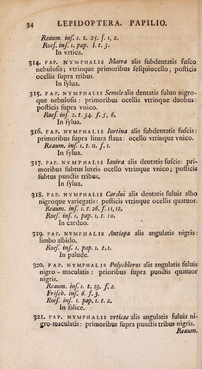 Reaum. inf z. t. 25*. f. z, 2. iw/T z. pap. 1. t. 3. In vrtica. 314. pap. nymphalij Maera alis fubdentatis fufco nebulolis; vtrinque primoribus fefquiocello j pollicis ocellis fupra tribus. In lylua. 315. pap. nymphalis Semele alis dentatis fuluo nigro¬ que nebulolis : primoribus ocellis vtrinque duobus: pollicis fupra vnico. Roef. inf 2. t. 34. /. 6. In fylua. 316. pap. nymphalis Iurtina alis fubdentatis fufcis: primoribus fupra litura flaua: ocello vtrinque vnico. Reaum. inf. z. t.11, f z. In fylua. 317. pap. nymphalis lanira alis dentatis fufcis: pri¬ moribus fubtus luteis ocello vtrinque vnico; pollicis fubtus pun&is tribus. In fylua. 318. pap. nymphalis Cardui alis dentatis fuluis albo nigroque variegatis: pollicis vtrinque ocellis quatuor. Reaum. inf z. t. 26. f. 1 z, 12. Roef. inf z. pap. z. t. 10. In carduo. 319. pap. nymphalis Antiopa alis angulatis nigris: limbo albido. Roef inf z. pap. z. t. z. In palude. 320. pap. nymphalis PolycMoros alis angulatis fuluis nigro - maculatis : prioribus fupra pundtis quatuor nigris. Reaum. inf 1. t. 23. f. 2. Frifch. inf. 6. f.3. Roef. inf 1. pap. 1. t. 2. In lalice. 321. pap. nymphalis vrticae alis angulatis fuluis ni¬ gro-maculatis: primoribus fupra pungis tribus nigris. Reaum.