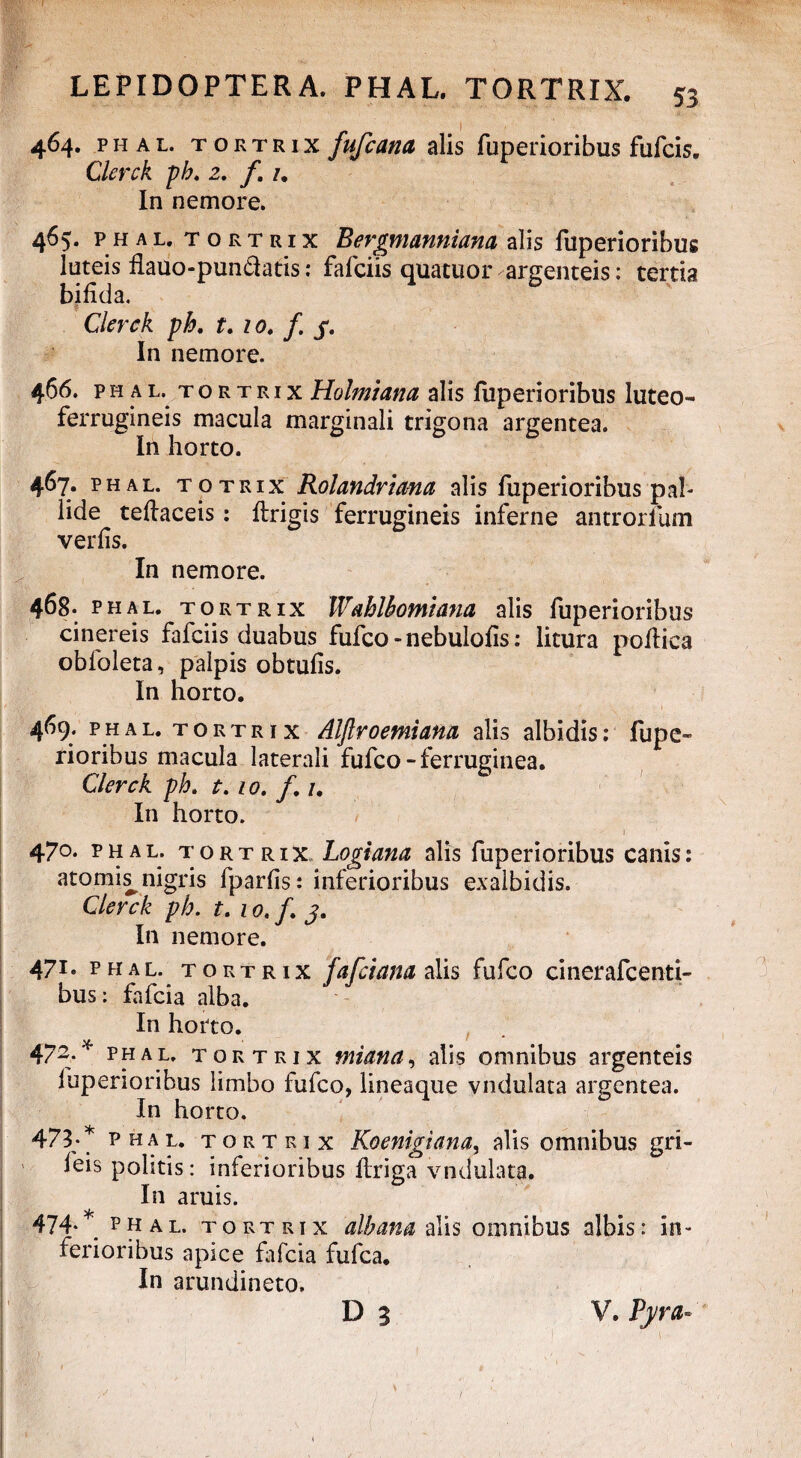 464. phal. tortrix fufcana alis fuperioribus fufcis. Clerck ph. 2. f. 1. In nemore. 465. phal. tortrix Bergmanniana alis fuperioribus luteis flauo-pundatis: fafciis quatuor argenteis: tertia bifida. Clerck ph. t. 10. f. y. In nemore. 466. ph u. tortrix Holmiam alis fuperioribus luteo- ferrugineis macula marginali trigona argentea. In horto. 467. phal. totrix Rolandrtma alis fuperioribus pal¬ lide teflaceis: ftrigis ferrugineis inferne antrorfum verfis. In nemore. 468. phal. tortrix Wahlhomiana alis fuperioribus cinereis fafciis duabus fufeo - nebulofis: litura poflica obfoleta, palpis obtufis. In horto. 469. phal. tortrix Alftroemiam alis albidis: fupe¬ rioribus macula laterali fufeo-ferruginea. Clerck ph. t. 10. /. /. In horto. 470. phal. tortrix Logiana olis fuperioribus canis: atomi^ nigris fparfis: inferioribus exalbidis. Clerck ph. t. 10. f. j. In nemore. 47i• phal. tortrix fafeiam alis fufeo cinerafcenti- bus: fafeia alba. In horto. 9 m m 472. phal. tortrix mi an a, alis omnibus argenteis fuperioribus limbo fufeo, lineaque vndulata argentea. In horto. 473* phal. tortrix Koenigiana, alis omnibus gri- feis politis: inferioribus flriga vndulata. In aruis. 474- phal. tortrix albam alis omnibus albis: in¬ ferioribus apice fafeia fufea. In arundineto.