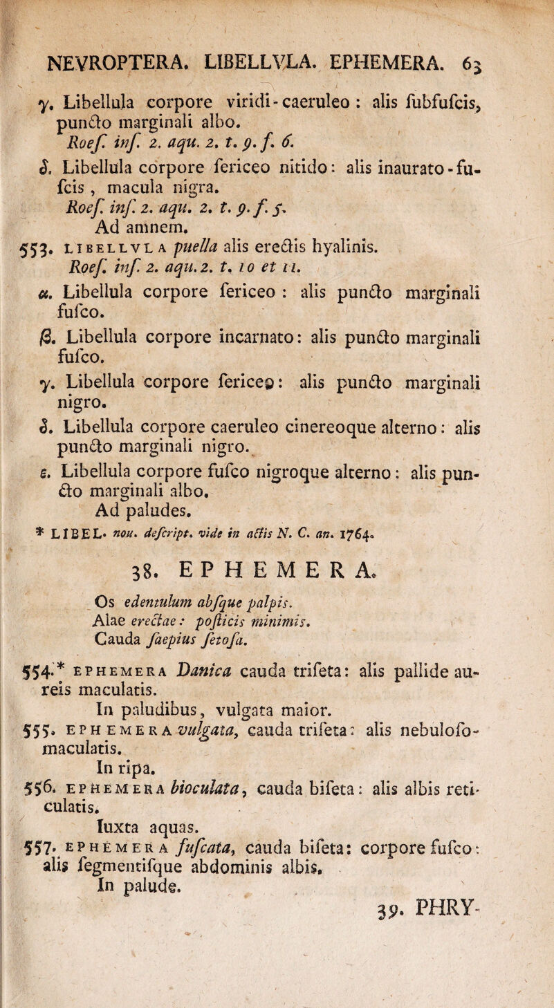 \ y ' • ' NEVROPTERA. LIBELLVLA. EPHEMERA. 63 y. Libellula corpore viridi-caeruleo : alis fubfufcis, pundo marginali albo. Roef. inf 2. aqu. 2. t. 9. /. 6. S. Libellula corpore fericeo nitido: alis inaurato - fu- fcis, macula nigra. Roef. inf 2. aqu. 2. t. 9. f. $. Ad amnem. 553. libellvla puella alis eredis hyalinis. Roef inf 2. aqu. 2. t. 10 et u. a. Libellula corpore fericeo : alis pundo marginali fufco. /3. Libellula corpore incarnato: alis pundo marginali fufco. y. Libellula corpore fericeo: alis pundo marginali nigro. 3. Libellula corpore caeruleo cinereoque alterno: alis pundo marginali nigro. e. Libellula corpore fufco nigroque alterno: alis pun¬ do marginali albo. Ad paludes. * LIBEL* non. defcript. vide in attis N. C. an. 1764- 38. EPHEMERA. Os edentulum abfque palpis. Aiae erectae : pofticis minimis. Cauda faepius feto f a. 554. * ephemera Danica cauda trifeta: alis pallide au¬ reis maculatis. In paludibus, vulgata maior. 555b EP h e m e r a vulgata, cauda trifeta: alis nebulofo- maculatis. In ripa. 50. ephemera bioculata, cauda bifeta: alis albis reti- culatis. luxta aquas. 557. ephemera fufcata, cauda bifeta: corpore fufco *. alis fegmentifque abdominis albis. In palude. 35>. FHRY