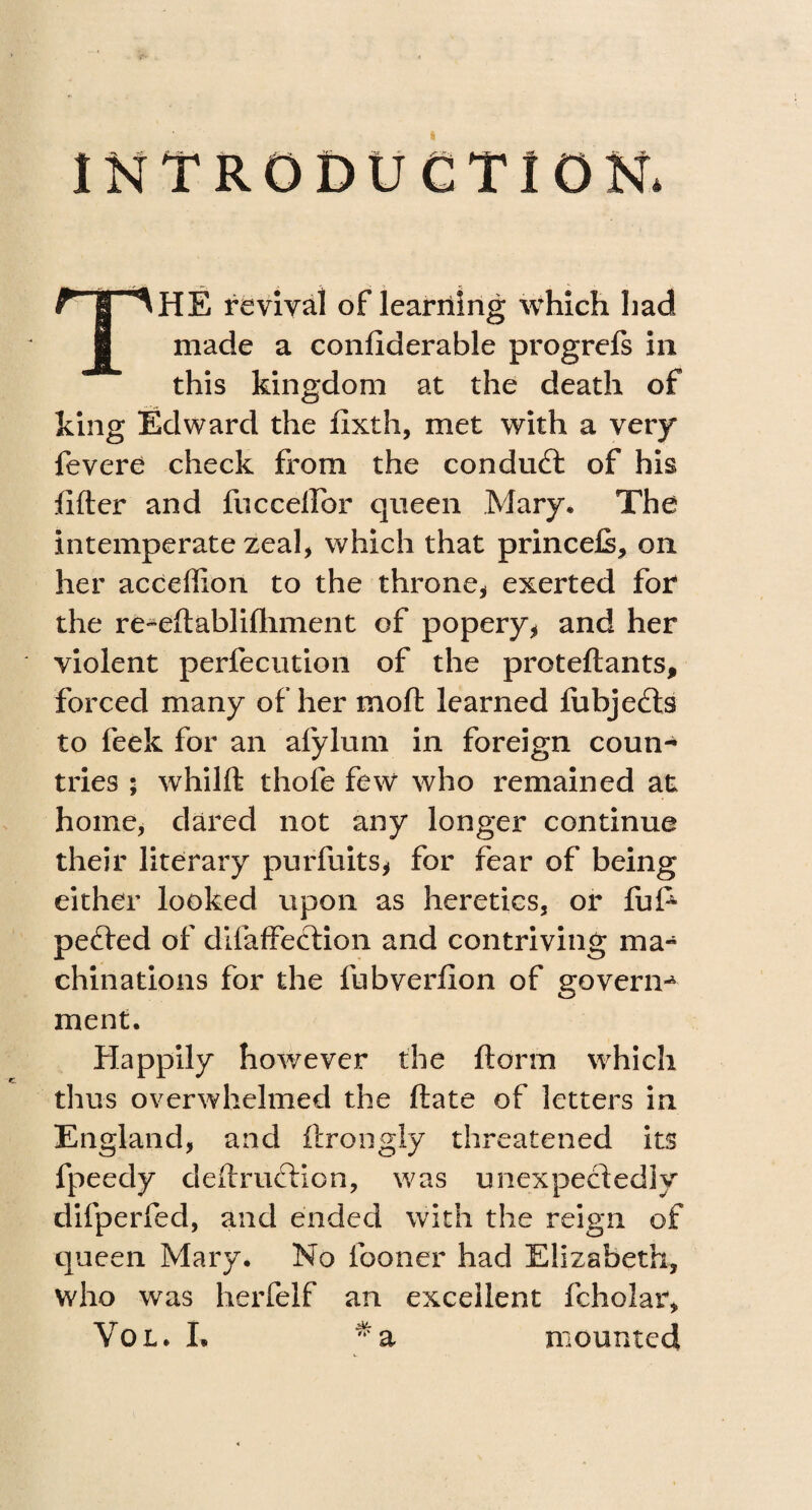 ■ INTRODUCTION. THE revival of learning which had made a conliderable progrefs in this kingdom at the death of king Edward the fixth, met with a very fevere check from the conduct of his lifter and luce ell or queen Mary. The intemperate zeal, which that princefi, on her acceffion to the throne* exerted for the re^eftablilhment of popery* and her violent perfecution of the proteftants, forced many of her moft learned fubjedfts to feek for an afylum in foreign coun¬ tries ; whilft thole few who remained at: home, dared not any longer continue their literary purfuits* for fear of being either looked upon as heretics, or fuf4 pefted of dilaffeftion and contriving ma¬ chinations for the fubverfion of govern-4 ment. Happily however the ftorm which thus overwhelmed the ftate of letters in England, and ftrongly threatened its fpeedy deftruflion, was unexpectedly difperfed, and ended with the reign of queen Mary. No fooner had Elizabeth, who was herfelf an excellent fcholar, Yol. L * a mounted