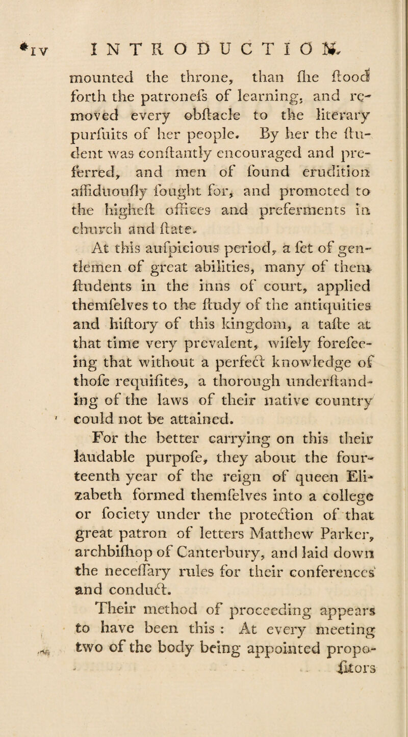 mounted the throne, than (lie flood forth the patronefs of learning, and re¬ moved every obftacle to the literary purfuits of her people* By her the {In¬ dent was eonflantly encouraged and pre¬ ferred, and men of found erudition affidtioufly fought for, and promoted to the higheft offices and preferments in church and ft ate* At this aufpicious period, a fet of gen¬ tlemen of great abilities, many of them {indents in the inns of court, applied themfelves to the finely of the antiquities and hiftory of this kingdom, a tafte at that time very prevalent, wifely forefee- ing that without a perfect knowledge of thofe requisites, a thorough underhand- ing of the laws of their native country ' could not be attained. For the better carrying on this their laudable purpofe, they about the four¬ teenth year of the reign of queen Eli¬ zabeth formed themfelves into a college or fociety under the protection of that great patron of letters Matthew Parker, archbifliop of Canterbury, and laid down the neceffary rules for their conferences and conduft. Their method of proceeding appears to have been this : At every meeting two of the body being appointed propo- fltors