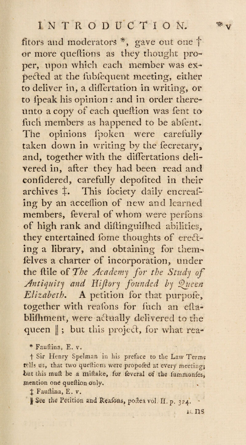 fitors and moderators gave out one f or more queftions as they thought pro¬ per, upon which each member was ex¬ ported at the fubfequent meeting, either to deliver in, a diflertation in writing, or to (peak his opinion : and in order there¬ unto a copy of each queftion was fent to inch members as happened to be abfent. The opinions Ipoken were carefully taken down in writing by the fecretary, and, together with the differtations deli¬ vered in, after they had been read and confidered, carefully depofited in their archives This lbciety daily encreal- ing by an acceffion of new and learned members, feveral of whom were perfons of high rank and diftingiiifhed abilities, they entertained fome thoughts of evert¬ ing a library, and obtaining for them-* lelves a charter of incorporation, under the ftile of The Academy for the Study of Antiquity and Hijiory founded by fueen Elizabeth. A petition for that purpofe, together with reafons for inch an efta* blifhment, were actually delivered to the queen || ; but this project, for what rea- * Fauftina, E. v. t Sir Henry Spelman in his preface to the Law Terms tells us, that two queftions were propofed at every meeting; hut this mud be a miftake, for feveral of the fummonfes, mention one queltion only. J Fauflina, E. v. | See the Fetition and Reafons, poftea vol. II. p. 324. • u ns