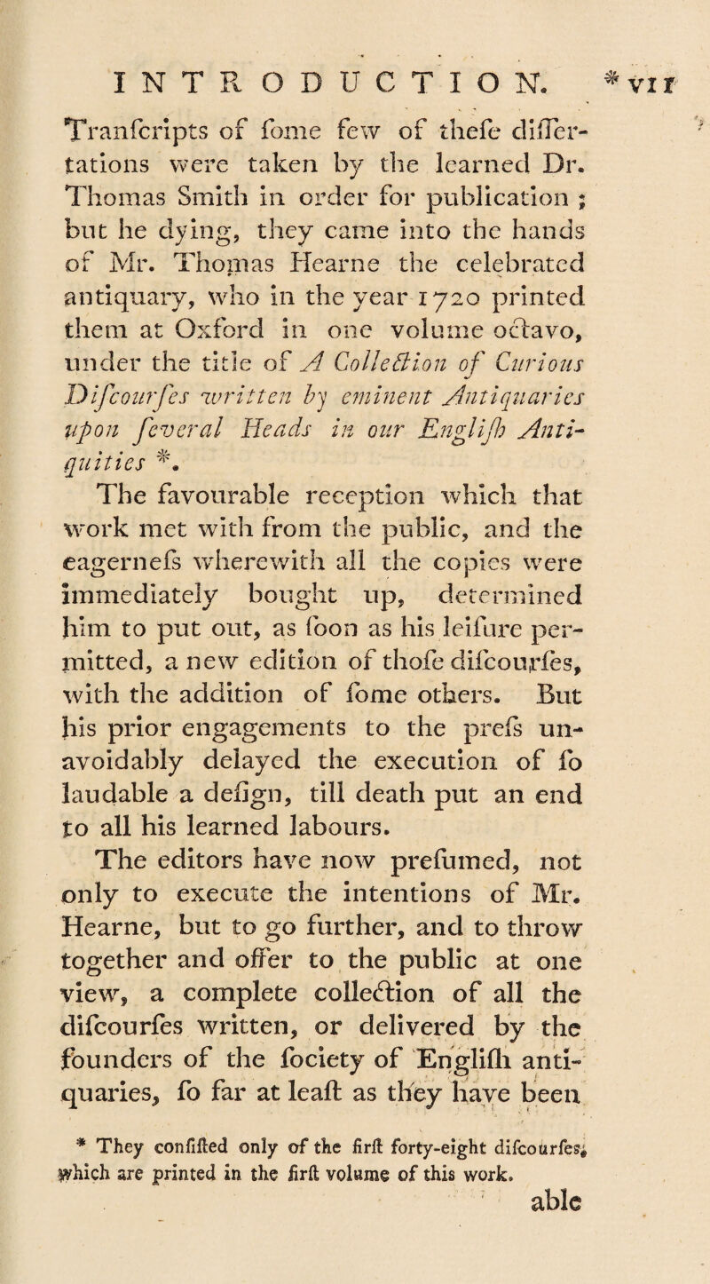 INTRODUCTION. ^ vxr Tranfcripts of feme few of thefe difler- tations were taken by die learned Dr. Thomas Smith in order for publication ; but he dying, they came into the hands of Mr. Thomas Hearne the celebrated * • s antiquary, who in the year 1720 printed them at Oxford in one volume octavo, under the title of A Collection of Curious Difcourfes written by eminent Antiquaries upon fever a l Heads in our Engl if Anti¬ quities The favourable reception which that work met with from the public, and the eagernefs wherewith all the copies were immediately bought up, determined him to put out, as foon as his leifure per¬ mitted, anew edition of thofe difcourfes, with the addition of feme others. But his prior engagements to the prefs un¬ avoidably delayed the execution of fo laudable a deflgn, till death put an end to all his learned labours. The editors have now prefumed, not only to execute the intentions of Mr. Hearne, but to go further, and to throw together and offer to the public at one view, a complete collection of all the difcourfes written, or delivered by the founders of the fociety of Englifli anti¬ quaries, fo far at leaft as they have been * They confifted only of the firft forty-eight difcourfes; Which are printed in the firft volume of this work*