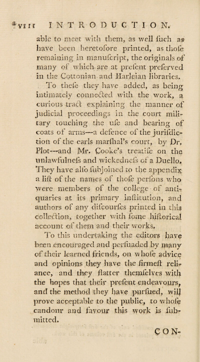 - » ' able to meet with them, as well fuch at have been heretofore printed, as thofe remaining in manufcript, the originals of many of which are at prefent preferved in the Cottonian-and Harleiau libraries. To thefe they have added, as being intimately connected with the work, a curious tract explaining the manner of judicial proceedings in the court mili¬ tary touching the ufe and bearing of coats of arms—a defence of the jurifdic- tioii of the earls marfhaPs court, by Di% Plot—and Mr. Cooke's treatife on the unlawfulnels and wickednefs or a Duello* They have alio fubjoinecl to the appendix a lift of the names of thofe perfons who were members of the college of anti¬ quaries at its primary inftitution, and authors of any difcourfes printed in this collection, together with feme hiftorical account of them and their works. To this undertaking the editors have been encouraged and perfuaded by many of their learned friends, on whole advice • and opinions they have the firmeft relfe ance, and they flatter themfelves with the hopes that their prefent endeavours, and the method they have purfued, wilj prove acceptable to the public, to whole candour and favour this work is fub- mitted. CON-