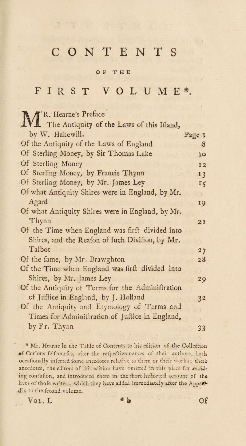 CONTENTS OF THE FIRST VOLUME*. M'R. Hearne’s Preface The Antiquity of the Laws of this Ifiand3 by W. Hake will. Of the Antiquity of the Laws of England Of Sterling Money, by Sir Thomas Lake Of Sterling Money Of Sterling Money, by Francis Thynn Of Sterling Money, by Mr. James Ley Of what Antiquity Shires were in England, by Mr, Agard Of what Antiquity Shires were in England, by Mr. Thynn Of the Time when England was firft divided into Shires, and the Reafon of fuch Divifion, by Mr. Talbot Of the fame, by Mr. Brawghton Of the Time when England was firft divided into Shires, by Mr. James Ley Of the Antiquity of Terms for the Adminifiration of Juftice in England, by J. Holland Of the Antiquity and Etymology of Terms and Times for Adminifiration of Juftice in England, by F r. Thynn Page I 8 lo 12 13 r5 19 21 27 28 29 32 33 * Mr. Hearne in the Table of Contents to his edition of the Colledtioa «f Curious Difcourfes, after the refpeftive names of their authors, hath occafionaliy inferred fome anecdotes relative to them or their works; thefe anecdotes, the editors of this edition have emitted in this place for avoid¬ ing confullon, and introduced them in the fhort hiftorroal account of the lives of thole writers, which they have added immediately after the Appel?1 <dix to the fecond volume.