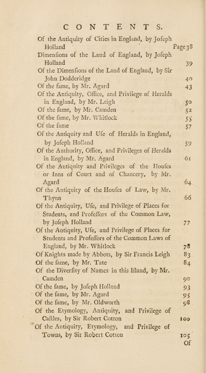 Of the Antiquity of Cities in England, by Tofeph Holland ‘ Page 3 3 Dimenfions of the Land of England, by Jofeph Holland 39 Of the Dimenfions of the Land of England, by Sir John Dodderidge 40 Of the fame, by Mr. Agard 43 Of the Antiquity, Office, and Privilege of Heralds in England, by Mr. Leigh 50 Of the fame, by Mr. Camden , 52 Of the fame, by Mr. Whitlock 55 Of the fame 57 Of the Antiquity and Ufe of Heralds in England, by Jofeph Holland 59 Of the Authority, Office, and Privileges of Heralds in England, by Mr. Agard 61 Of the Antiquity and Privileges of the Houfes or Inns of Court and of Chancery, by Mr. Agard 64 Of the Antiquity of the Houfes of Law, by Mr. Thynn 66 Of the Antiquity, Ufe, and Privilege of Places for Students, and ProfefTors of the Common Law, by Jofeph Holland 77 Of the Antiquity, Ufe, and Privilege of Places for Students and ProfefTors of the Common Laws of England, by Mr. Whitlock 78 Of Knights made by Abbots, by Sir Francis Leigh 83 Of the fame, by Mr. Tate 84 Of the Diverfity of Names in this Ifland, by Mr. Camden 90 Of the fame, by Jofeph Holland 93 Of the fame, by Mr. Agard 95 Of the fame, by Mr. Oldworth 98 Of the Etymology, Antiquity, and Privilege of Caftles, by Sir Robert Cotton 100 Of the Antiquity, Etymology, and Privilege of Towns, by Sir Robert Cotton 103