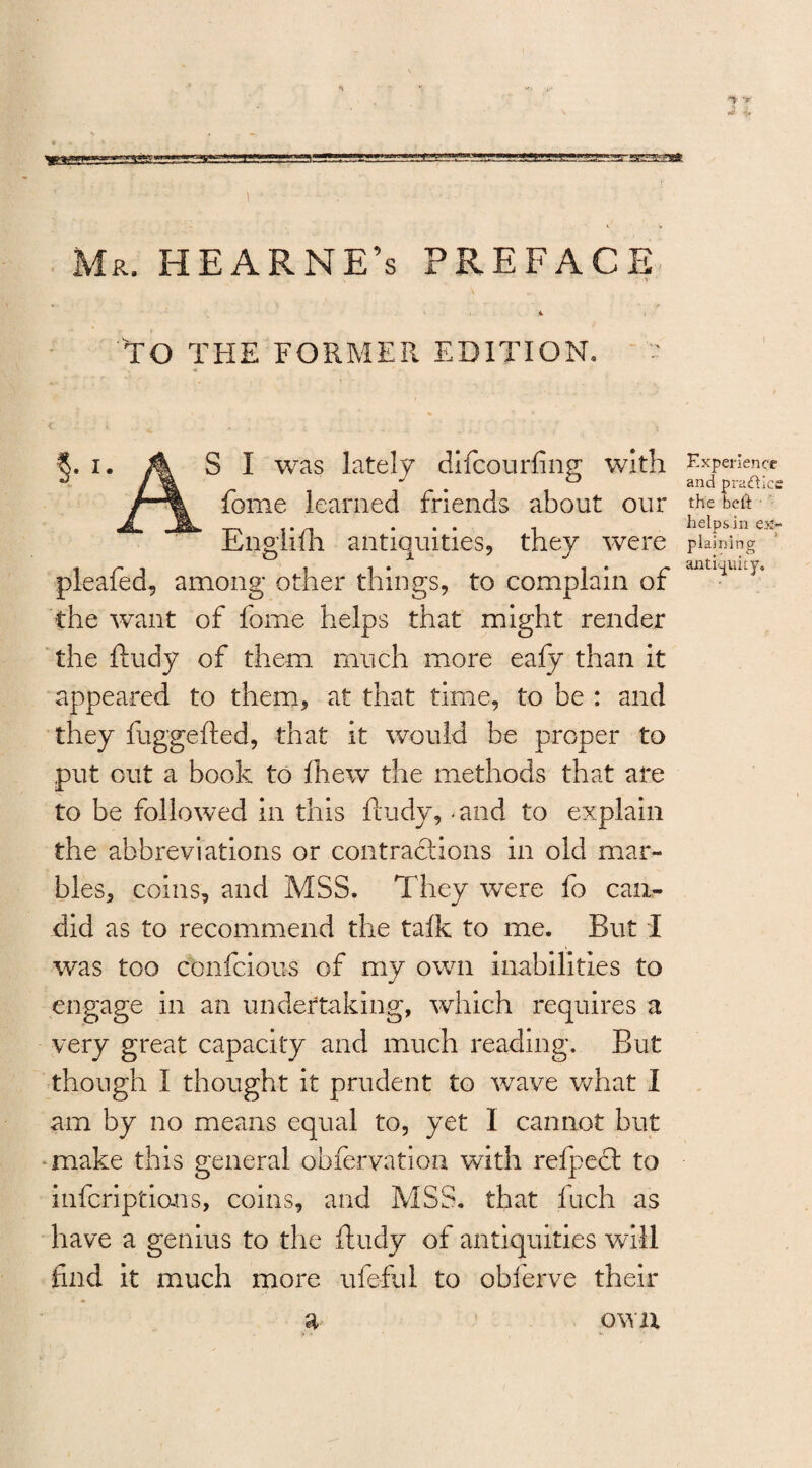 Mr. HEARNE’s PREFACE TO THE FORMER EDITION. §. i. A SI was lately difcourfing with fome learned friends about our Englifh antiquities, they were pleafed, among other things, to complain of the want of fome helps that might render the ftudy of them much more eafy than it appeared to them, at that time, to be : and they fuggefted, that it would be proper to put out a book to Ihew the methods that are to be followed in this ftudy, .and to explain the abbreviations or contractions in old mar¬ bles, coins, and MSS. They were fo can¬ did as to recommend the talk to me. But I was too cbnfcious of my own inabilities to engage in an undertaking, which requires a very great capacity and much reading. But though I thought it prudent to wave what I am by no means equal to, yet I cannot but make this general obfervation with refpect to infcriptians, coins, and MSS. that Inch as have a genius to the ftudy of antiquities will find it much more ufeful to obferve their Experience and practice the bell helps in ex¬ plaining antiquity.