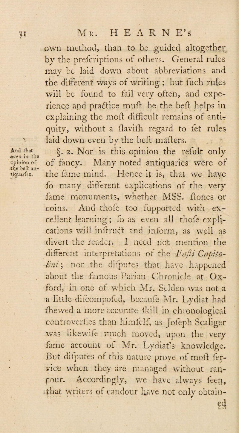 V And that even in the opinion of .the befr an¬ tiquaries. <*>- . own method, than to be guided altogether by the prefcriptions of others. General rules may be laid down about abbreviations and the different ways of writing ; but fuch rules will be found to fail very often, and expe¬ rience and practice muff be the heft helps ill explaining the mod: difficult remains of anti¬ quity, without a flavifh regard to fet rules laid down even by the heft matters. §. 2. Nor is this opinion the refult only of fancy. Many noted antiquaries were of the fame mind. Hence it is, that we have fo many different explications of the very fame monuments, whether MSS. ftones or coins. And thofe too fupported wTith ex¬ cellent learning; fq as even all thofe expli¬ cations will inftrudt and inform, as well as divert the reader. I need not mention the different interpretations of the Fajli Capita- Uni; nor the deputes that have happened about the famous Parian Chronicle at Ox¬ ford, in one of which Mr. Selden was not a a little diicompofed, becaufe Mr. Lydiat had fhewed a more accurate fkin in chronological controverfies than himfelf, as jofeph Scaliger was iikewife much moved, upon the very fame account of Mr. Lydiat’s knowledge. But deputes of this nature prove of mod ler- vice when they are managed without ran- •four. Accordingly, we have always feep, that writers of candour have not only obtain- \ V v i