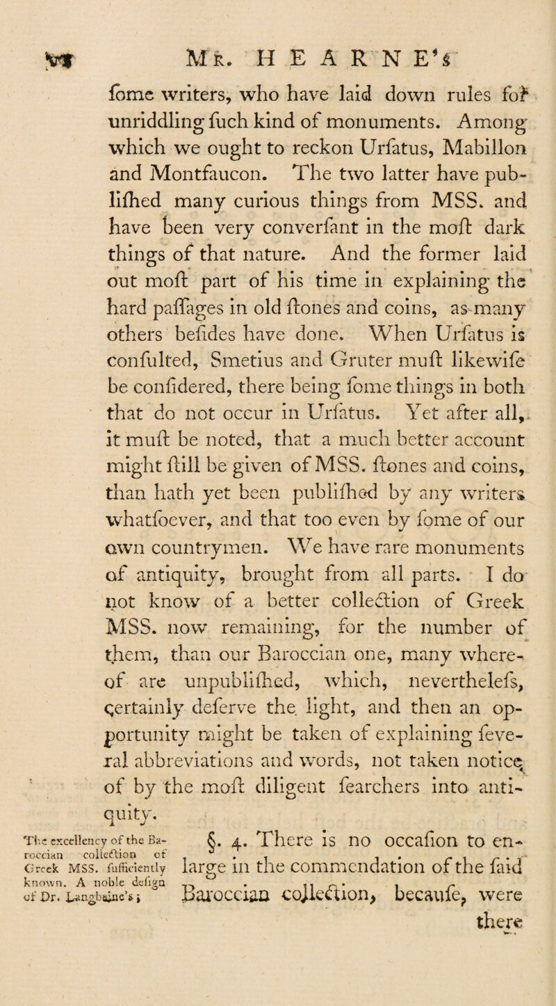 feme writers, who have laid down rules fo? unriddling fuch kind of monuments. Among which we ought to reckon Urfatus, Mabillon and Montfaucon. The two latter have pub- lilhed many curious things from MSS. and have been very converfant in the moft dark things of that nature. And the former laid out moft part of his time in explaining the hard paffages in old ftones and coins, as many others belxdes have done. When Urfatus is confulted, Smetius and Gruter mu ft like wife be conlidered, there being feme things in both that do not occur in Urfatus. Yet after all,, it muft be noted, that a much better account might ftill be given of MSS. ftones and coins, than hath yet been publilhed by any writers whatfoever, and that too even by fome of our awn countrymen. We have rare monuments of antiquity, brought from all parts. I do not know of a better collection of Greek MSS. now remaining, for the number of them, than our Baroccian one, many where¬ of are unpublifhed, which, neverthelefs, certainly deferve the light, and then an op¬ portunity might be taken of explaining feve- ral abbreviations and words, not taken notice of by the moft diligent fearchers into anti¬ quity. The excellency of the Ba- §. 4. There is no occafion to en- roceian colieftion cf' . . 1 . r . r . Greek mss. fuffieientiy large 111 the commendation or the laid known. A noble defiga . 11 r-* 1 r of Dr. un-ba^c’s i Barocaaa collection, became, were there