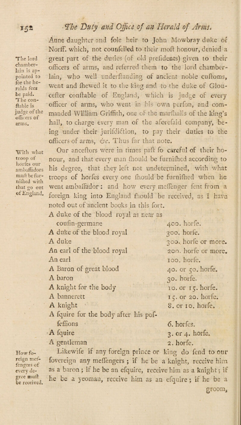 The lord chamber- lain is ap¬ pointed to fee the he¬ ralds fees be paid. The con- ftable is judge of the officers of arms. With what troop of horfes our ambafladors mu ft befur- niffied with that <jo out of England. How fo¬ reign mef- fengers of every de¬ gree mu ft be received. Hoe Duty and Office of an Herald of Arms. Anne daughter and foie heir to John Mowbray duke or Norff. which, not counfeiled to their mofi honour, denied a great part of the duties (of old prefidents) given to their officers of arms, and referred them to the lord chamber- lain, who well underftanding of ancient noble cufroms, went and ffiewed it to the king and to the duke of Glou- cefler condable of England, which is judge of every officer of arms, who went in his own perfon, and com¬ manded William Griffith, one of the marffialis of the king’s hall, to charge every man of the aforefaid company, be¬ ing under their jurifdi&ion, to pay their duties to the officers of arms, Thus far that note. Our anceftors were in times paffi fo careful of their ho¬ nour, and that every man ffiould be furniffied according to his degree, that they left not undetermined, with what troops of horfes every one ffiould be furniffied when he went ambaiTador : and how every me (Tenge r fent from a foreign king into England ffiould be received, as I have noted out of ancient bocks in this fort. A duke of the blood royal as near as coufin-germane 400. horfe. A duke of the blood royal 300. horle. A duke 300., horfe or more An earl of the blood royal 2co. horfe or more, An earl 100. horfe. A Baron of great blood 40. or 50. horfe. A baron 30. horfe. A knight for the body 10. or 15. horfe. A bannerett 15. or 20. horfe. A knight 8. or 10. horfe. A fquire for the body after his pof- feffions 6. horfes. A fquire 3. or 4. horfe. A gentleman 2. horfe. Likewife if any foreign prince or king do fend to our fovereign any meffiengers ; if he be a knight, receive him as a baron ; if he be an efquire, receive him as a knight; if he be a yeoman, receive him as an efquire; if he be a groom.