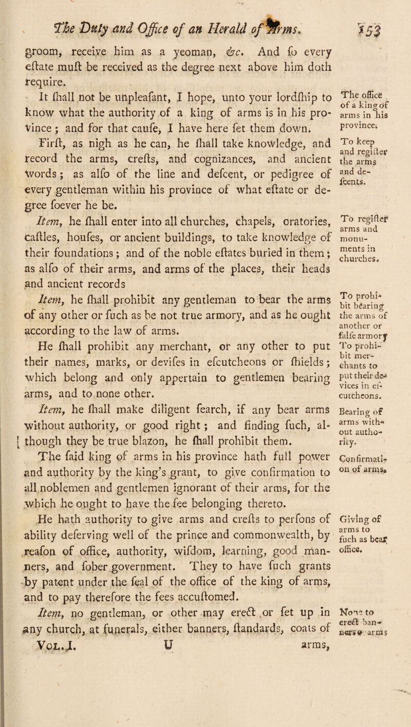 groom, receive him as a yeoman, <bc* And fo every effate mull be received as the degree next above him doth require. It fhall not be impleafant, I hope, unto your lordfhip to know what the authority of a king of arms is in his pro- Vince ; and for that caufe, I have here fet them down. Firfl, as nigh as he can, he fhall take knowledge, and record the arms, crefls, and cognizances, and ancient Words ; as alfo of the line and defcent, or pedigree of every gentleman within his province of what eflate or de¬ gree foever he be. Item, he fhall enter into all churches, chapels, oratories, caflles, houfes, or ancient buildings, to take knowledge of their foundations; and of the noble eflates buried in them; as alfo of their arms, and arms of the places, their heads and ancient records Item, he fhall prohibit any gentleman to bear the arms of any other or fuch as be not true armory, and as he ought according to the law of arms. He fhall prohibit any merchant, or any other to put their names, marks, or devifes in efcutcheons or fhields; which belong and only appertain to gentlemen bearing arms, and to none other. Item, he fhall make diligent fearch, if any bear arms without authority, or good right; and finding fuch, al- [ though they be true blazon, he fhall prohibit them. The faid king of arms in his province hath full power and authority by the king’s grant, to give confirmation to all noblemen and gentlemen ignorant of their arms, for the which he ought to have the fee belonging thereto. He hath authority to give arms and crefls to perfons of ability deferving well of the prince and commonwealth, by reafon of office, authority, wifdom, learning, good man¬ ners, and fober government. They to have fuch grants by patent under the feal of the office of the king of arms, and to pay therefore the fees accuflomed. Item, no gentleman, or other may ere<5l or fet up in any church, at funerals, either banners, ffandards, coats of Vgl.J. U arms, The office of a kino-of o arms in his province. To keep and regiiler the arms and de¬ scents. To regiffer arms and monu¬ ments in churches. To prohi¬ bit bearing the arms of another or falfe armor!' To prohi¬ bit mer¬ chants to put their de¬ vices in ef' cutcheons. Bearing of arms with- out autho¬ rity. Confirmati¬ on of arinss Giving of arms to fuch as beaf office. None to ere£l ban¬ ners »: arijis