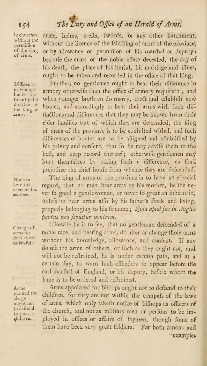 , 154 ^he Duty and Of ice of an Herald of Amts'. in churches, without the permhTion of the king of arms. differences of younger houfes are to be by tlib direction of the king or arms. None to bear the arms of his mother. Change of arms for inch as are Unlawful. Arms granted the clergy ought not to defeend to their children. arms, helms, crefts, (words, or any other hatchment,- without the licence of the faid king of arms of the province, or by allowance or permifiion of his marfhal or deputy : becaufe the arms of the noble efiate deceafed, the day of his death, the place of his burial, his marriage and iffues, ought to be taken and recorded in the office of that king. Further, no gentlemen ought to bear their difference in armory otherwife than the office of armory requfreth ^ and when younger brethren do marry, creel and efiablifh new houfes, and accordingly to bear their arms with fuch dif- tindfions and differences that they may be known from their elder families but of which they are defeended, the king of arms of the province is to be confulted withal, and fuch differences of houfes are to be affigned and efiahliffied by his privity and confent, that fo he may advife them to the bell, and keep record thereof; otherwife gentlemen may hurt themfelves by taking fuch a difference, as ffiali prejudice the chief houfe from whence they are defeended. The king of arms of the province is to have an efpecial regard, that no man bear arms by his mother, be file ne¬ ver fo good a gentlewoman, or never fo great an inheritrix, unlefs he bear arms alfo by his father’s flock and living, properly belonging to his firname ; £hiia a find jus in Anglia partus non fequitur ventrem. Likewife he is to fee, that no gentleman defeended of a noble race, and bearing arms, do alter or change thofe arms without his knowledge, allowance, and confent. If any do nfe the arms of others, or fuch as they ought not, and will not be reftrained, he is under certain pain, and at a certain day, to warn fuch offenders to appear before the earl marfhal of England, or his deputy, before whom the fame is to be ordered and refrained. Arms appointed for bifhop's ought not to defeend to their children, for they are not within the compafs of the laws of arms, which only taketh notice of bifiiops as officers of the church, and not as military men or perfons to be im- ployed in offices or affairs of laymen, though fome of thqm have been very great foldiers. For both canons and “example*